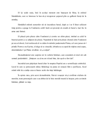 El își ucide soția, însă în același moment este împușcat de Răuț, la ordinul
Sămădăului, care se întorsese la han să-și recupereze șerparul plin cu galbenii furați de la
arendaș.
Sămădăul ordonă oamenilor săi să incendieze hanul, după ce i-ar fi lăsat suficient
timp pentru a ajunge la Fundureni, astfel încât cei prezenți să creadă că hanul a luat foc în
urma unei furtuni.
El pleacă prin ploaie către Fundureni și comite un ultim păcat, intrând cu calul în
biserică pentru a se adăposti de ploaie. Neputând să facă prin ploaie drumul către Fundureni
pe un cal obosit, Lică realizează că va cădea în mâinile jandarmului Pintea, cel care jurase să-l
prindă. Pentru a nu fi prins, el alege să se sinucidă, izbindu-se cu capul de tulpina unui copac,
determinându-l pe Pintea să afirme că „a scăpat”.
Deznodământul este surprins tot în vorbele bătrânei, care consideră că totul stă sub
semnul predestinării: „Simțeam eu că nu are să iasă bine, dar așa le-a fost dat”.
Incendiul care pârjolește hanul chiar în noaptea Paștelui are o semnificație simbolică.
Locul în care se petrecuseră atâtea fărădelegi nu putea să renască fără o purificare, focul
având rolul de a curăța ceea ce fusese acolo rău timp îndelungat.
În opinia mea, prin acest deznodământ, Slavici reușește să-și confirme eticheta de
moralist, toate personajele care s-au abătut de la linia morală trasată la început, prin cuvintele
bătrânei, plătind cu viața.
 