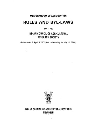 MEMORANDUM OF ASSOCIATION


   RULES AND BYE-LAWS
                           OF THE

         INDIAN COUNCIL OF AGRICULTURAL
                RESEARCH SOCIETY
(in force w.e.f. April 3, 1975 and corrected up to July 12, 2000)




     INDIAN COUNCIL OF AGRICULTURAL RESEARCH
                     NEW DELHI
 