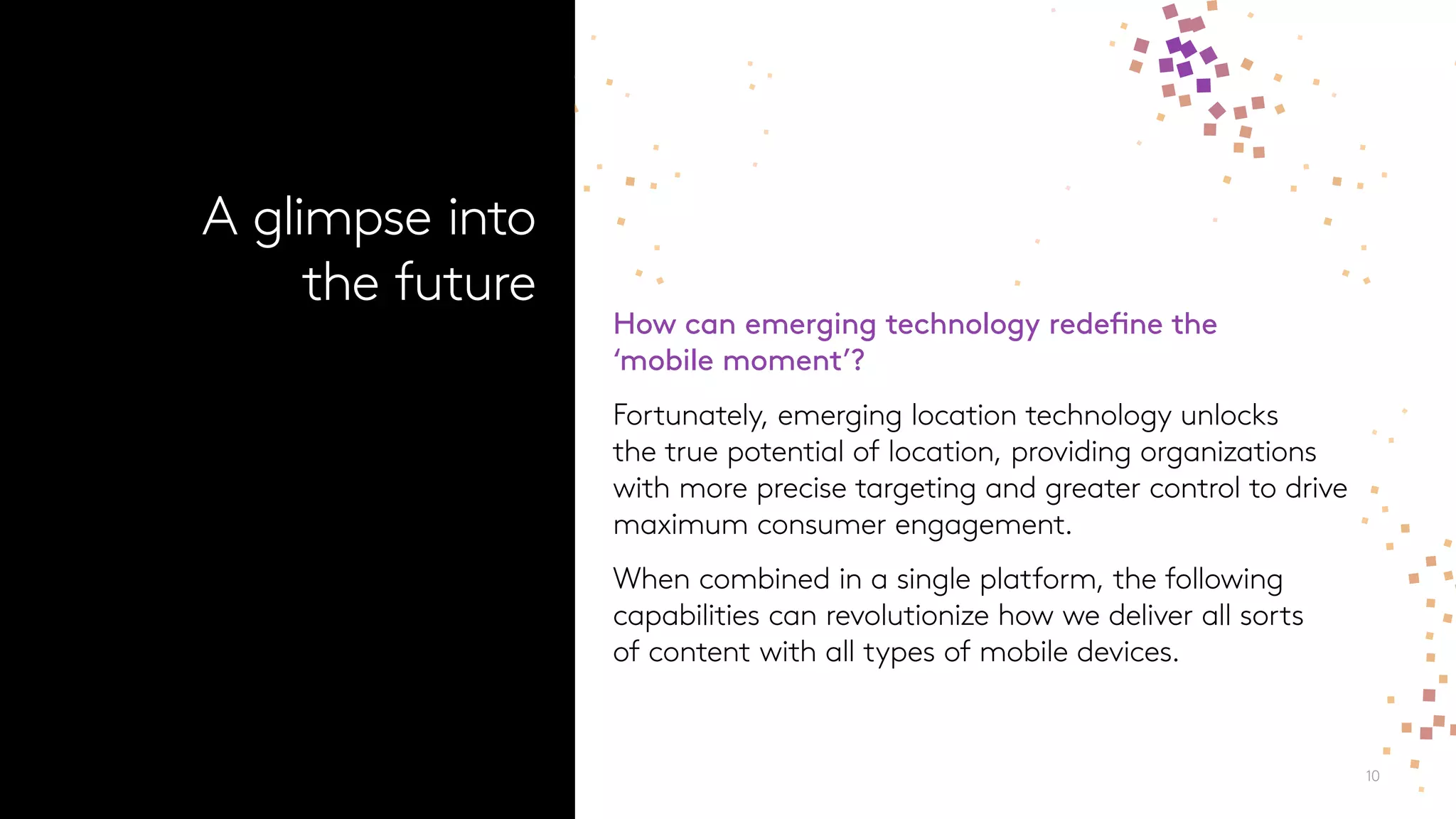 10
How can emerging technology redefine the
‘mobile moment’?
Fortunately, emerging location technology unlocks
the true potential of location, providing organizations
with more precise targeting and greater control to drive
maximum consumer engagement.
When combined in a single platform, the following
capabilities can revolutionize how we deliver all sorts
of content with all types of mobile devices.
A glimpse into
the future
 