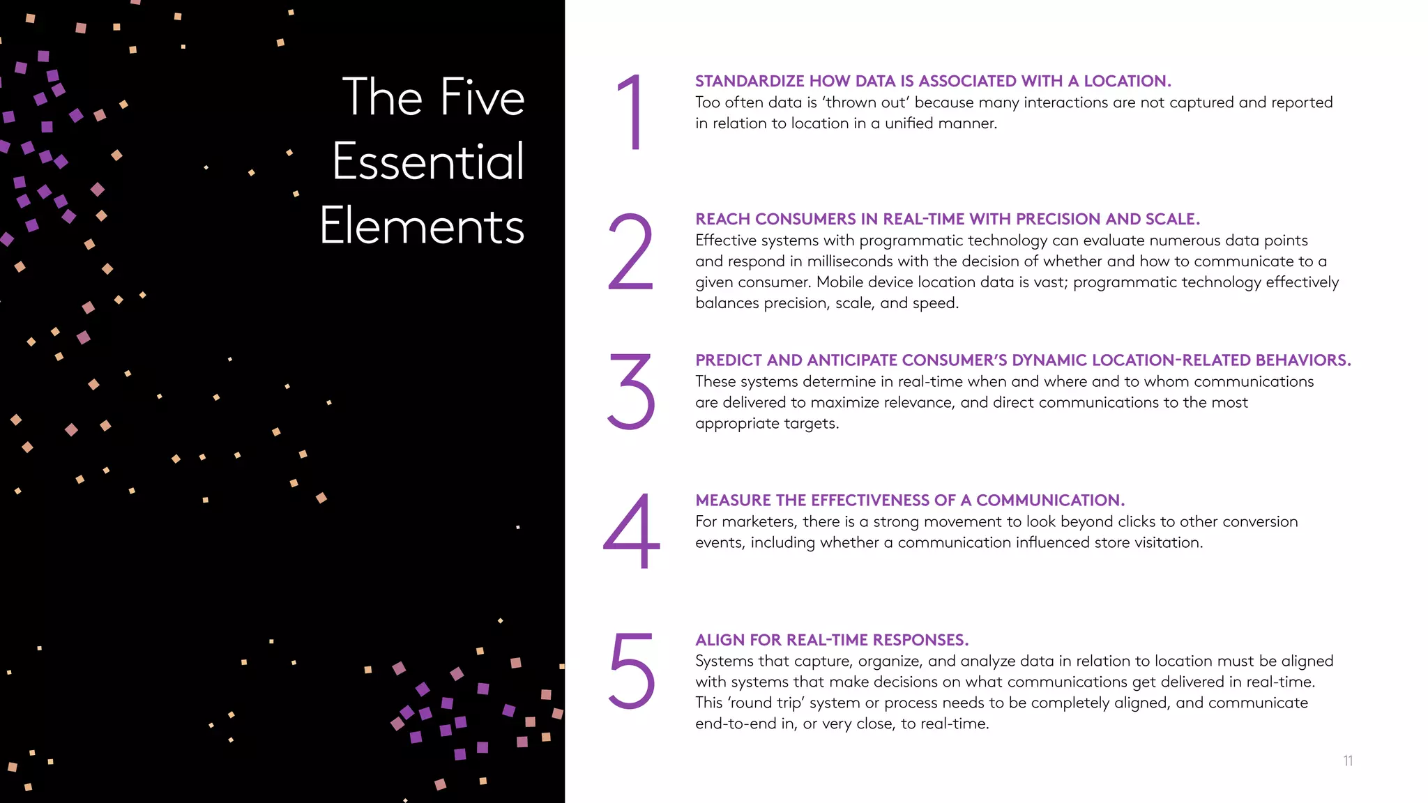 PREDICT AND ANTICIPATE CONSUMER’S DYNAMIC LOCATION-RELATED BEHAVIORS.
These systems determine in real-time when and where and to whom communications
are delivered to maximize relevance, and direct communications to the most
appropriate targets.3
REACH CONSUMERS IN REAL-TIME WITH PRECISION AND SCALE.
Effective systems with programmatic technology can evaluate numerous data points
and respond in milliseconds with the decision of whether and how to communicate to a
given consumer. Mobile device location data is vast; programmatic technology effectively
balances precision, scale, and speed.
2
11
STANDARDIZE HOW DATA IS ASSOCIATED WITH A LOCATION.
Too often data is ‘thrown out’ because many interactions are not captured and reported
in relation to location in a unified manner.
1
4
MEASURE THE EFFECTIVENESS OF A COMMUNICATION.
For marketers, there is a strong movement to look beyond clicks to other conversion
events, including whether a communication influenced store visitation.
5
ALIGN FOR REAL-TIME RESPONSES.
Systems that capture, organize, and analyze data in relation to location must be aligned
with systems that make decisions on what communications get delivered in real-time.
This ‘round trip’ system or process needs to be completely aligned, and communicate
end-to-end in, or very close, to real-time.
The Five
Essential
Elements
 