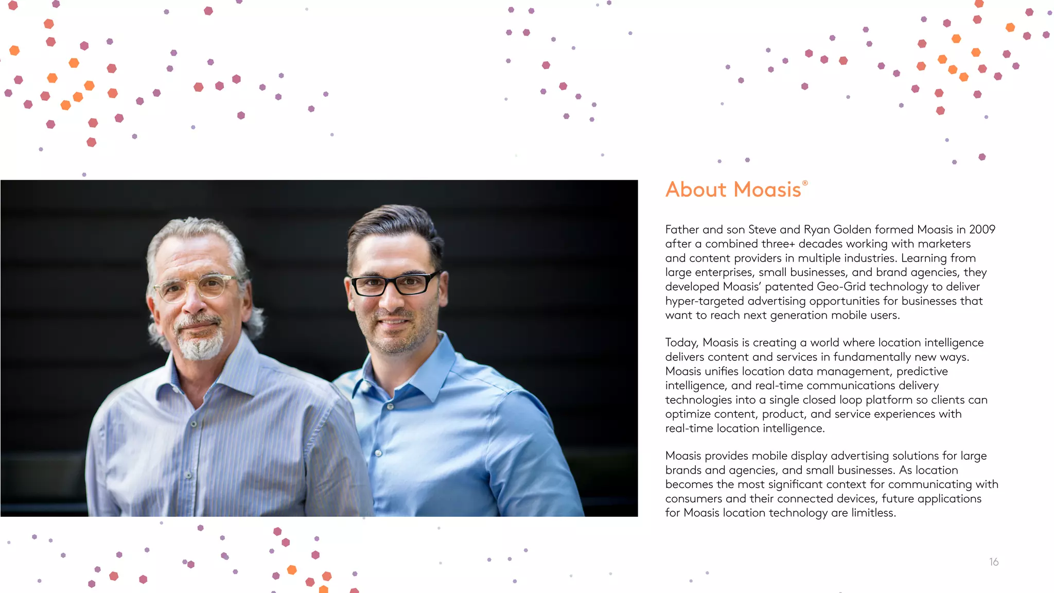 About Moasis®
Father and son Steve and Ryan Golden formed Moasis in 2009
after a combined three+ decades working with marketers
and content providers in multiple industries. Learning from
large enterprises, small businesses, and brand agencies, they
developed Moasis’ patented Geo-Grid technology to deliver
hyper-targeted advertising opportunities for businesses that
want to reach next generation mobile users.
Today, Moasis is creating a world where location intelligence
delivers content and services in fundamentally new ways.
Moasis unifies location data management, predictive
intelligence, and real-time communications delivery
technologies into a single closed loop platform so clients can
optimize content, product, and service experiences with
real-time location intelligence.
Moasis provides mobile display advertising solutions for large
brands and agencies, and small businesses. As location
becomes the most significant context for communicating with
consumers and their connected devices, future applications
for Moasis location technology are limitless.
16
 