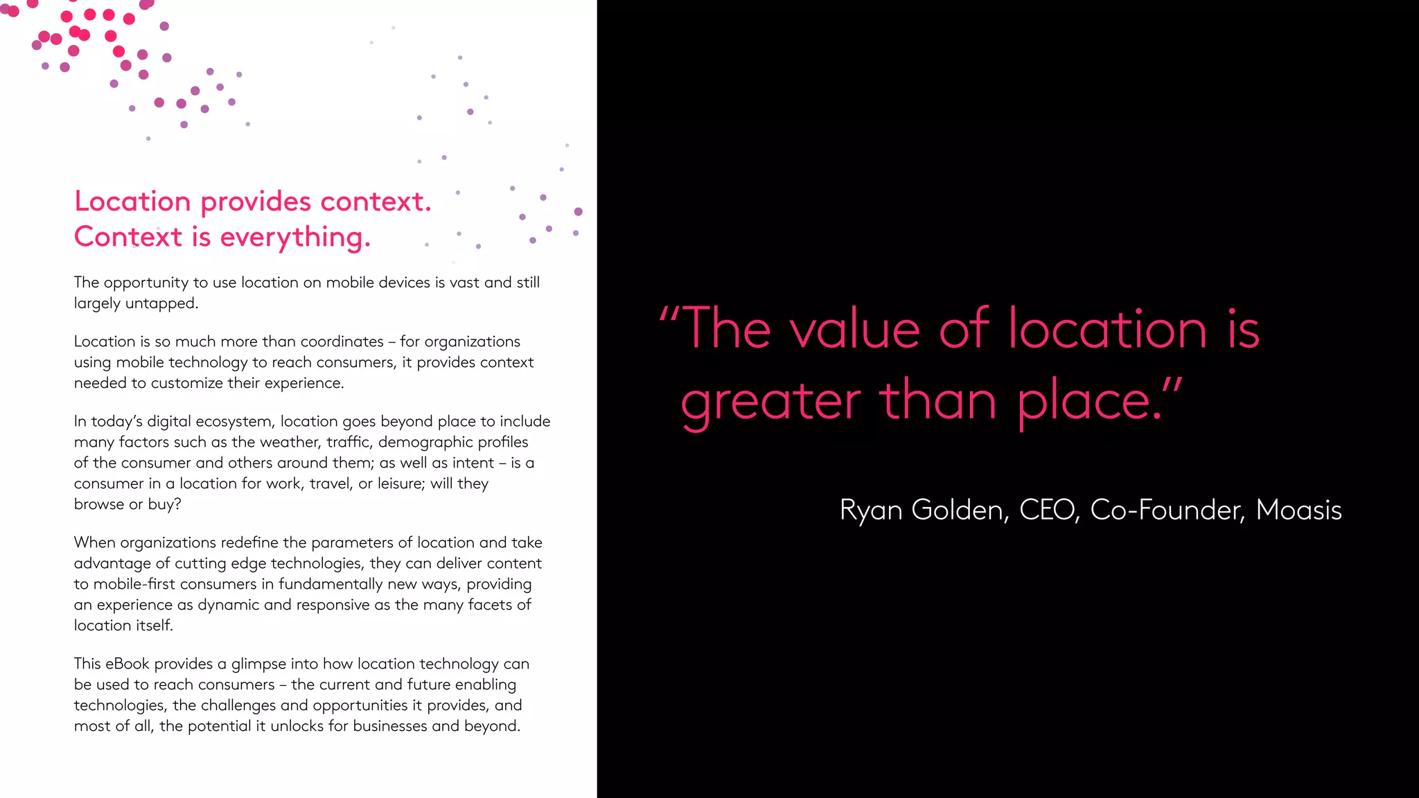 Location provides context.
Context is everything.
The opportunity to use location on mobile devices is vast and still
largely untapped.
Location is so much more than coordinates – for organizations
using mobile technology to reach consumers, it provides context
needed to customize their experience.
In today’s digital ecosystem, location goes beyond place to include
many factors such as the weather, traffic, demographic profiles
of the consumer and others around them; as well as intent – is a
consumer in a location for work, travel, or leisure; will they
browse or buy?
When organizations redefine the parameters of location and take
advantage of cutting edge technologies, they can deliver content
to mobile-first consumers in fundamentally new ways, providing
an experience as dynamic and responsive as the many facets of
location itself.
This eBook provides a glimpse into how location technology can
be used to reach consumers – the current and future enabling
technologies, the challenges and opportunities it provides, and
most of all, the potential it unlocks for businesses and beyond.
“The value of location is
greater than place.”
Ryan Golden, CEO, Co-Founder, Moasis
 