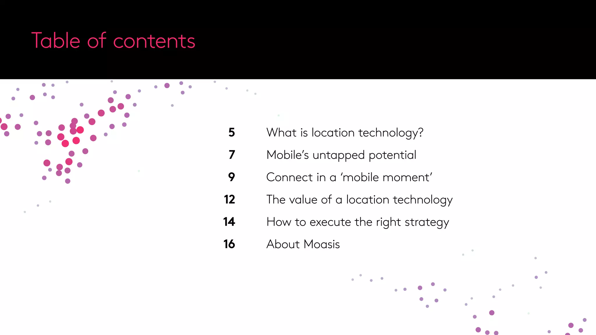 Table of contents
What is location technology?
Mobile’s untapped potential
Connect in a ‘mobile moment’
The value of a location technology
How to execute the right strategy
About Moasis
5
7
9
12
14
16
 