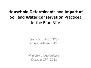 Household Determinants and Impact of
 Soil and Water Conservation Practices
            in the Blue Nile


           Emily Schmidt (IFPRI)
          Fanaye Tadesse (IFPRI)


          Ministry of Agriculture
           October 27th, 2011
 