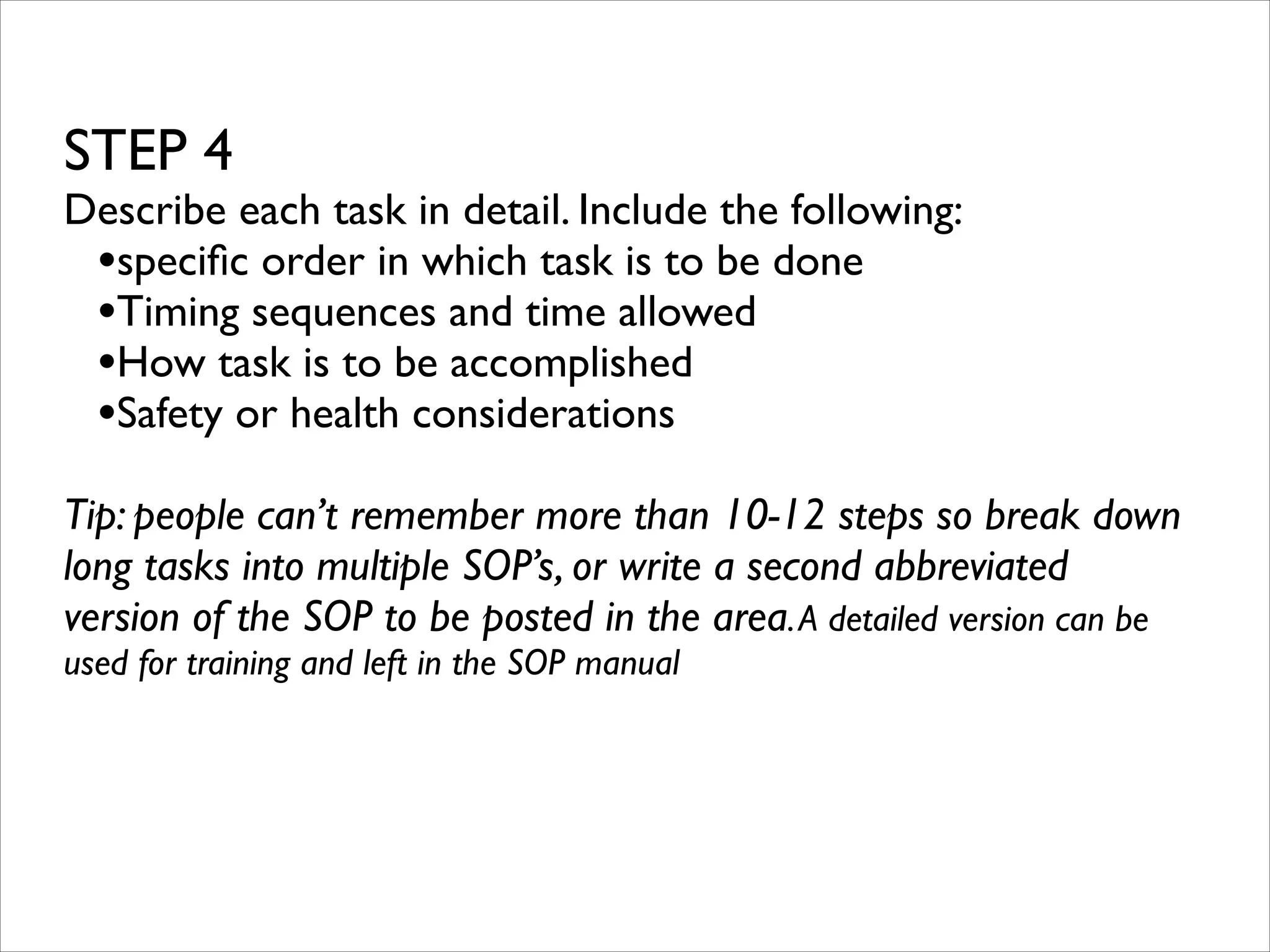 STEP 4	


Describe each task in detail. Include the following:	

•speciﬁc order in which task is to be done	

•Timing sequences and time allowed	

•How task is to be accomplished	

•Safety or health considerations	

!

Tip: people can’t remember more than 10-12 steps so break down
long tasks into multiple SOP’s, or write a second abbreviated
version of the SOP to be posted in the area. A detailed version can be
used for training and left in the SOP manual	

!

 