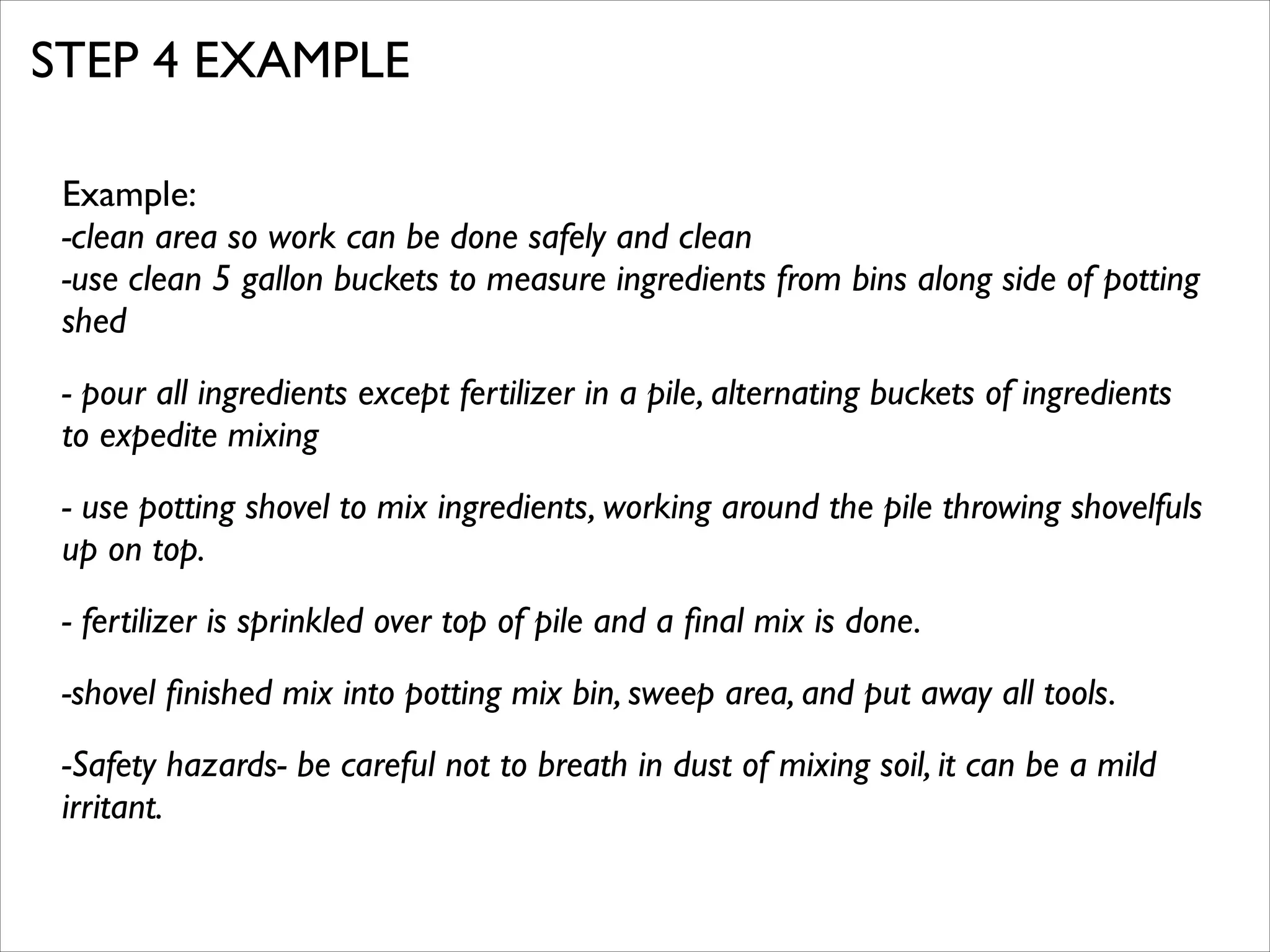 STEP 4 EXAMPLE
Example:	

-clean area so work can be done safely and clean	

-use clean 5 gallon buckets to measure ingredients from bins along side of potting
shed	

- pour all ingredients except fertilizer in a pile, alternating buckets of ingredients
to expedite mixing	

- use potting shovel to mix ingredients, working around the pile throwing shovelfuls
up on top.	

- fertilizer is sprinkled over top of pile and a ﬁnal mix is done. 	

-shovel ﬁnished mix into potting mix bin, sweep area, and put away all tools.	

-Safety hazards- be careful not to breath in dust of mixing soil, it can be a mild
irritant.

 
