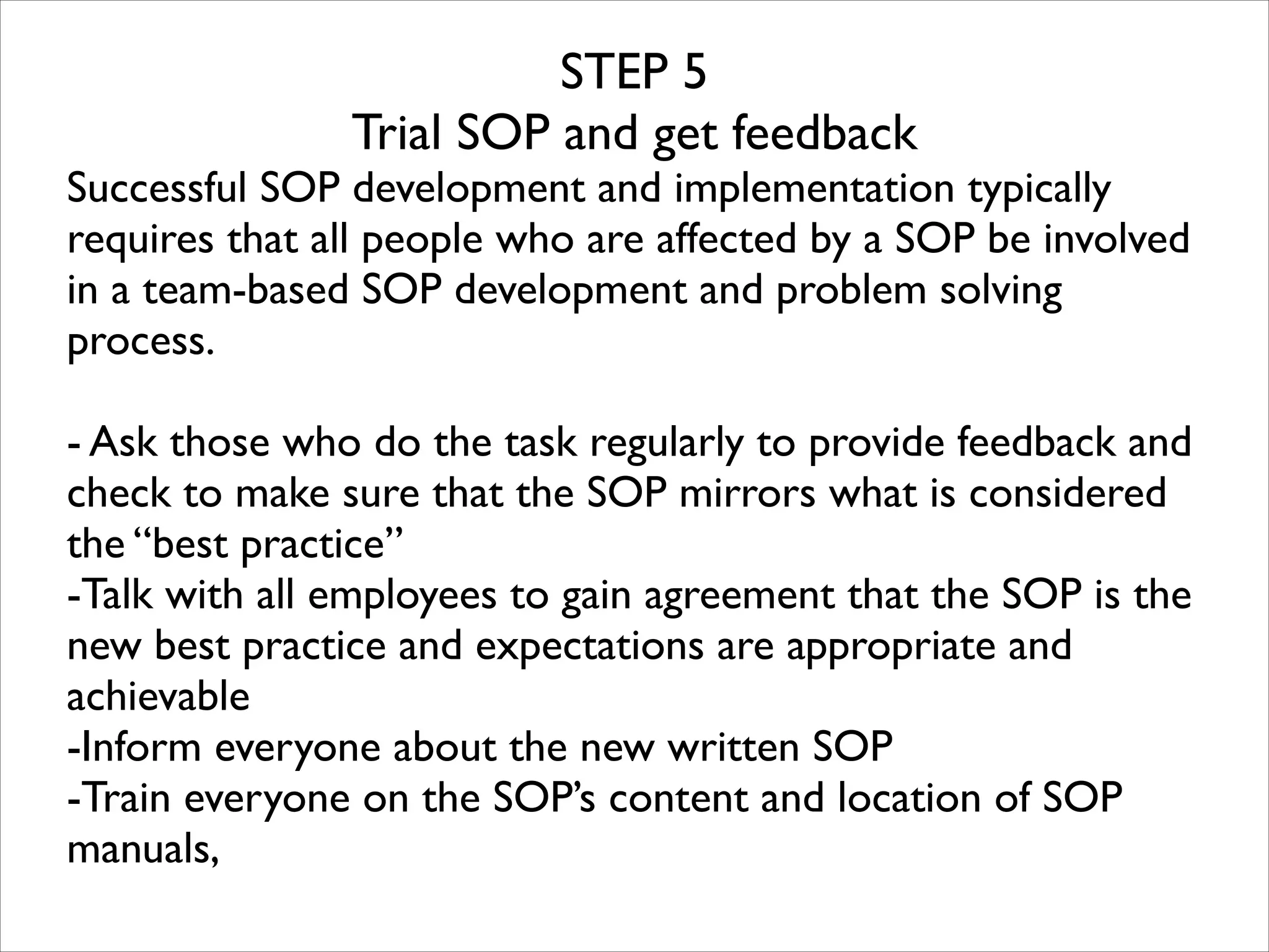 STEP 5	

Trial SOP and get feedback	


Successful SOP development and implementation typically
requires that all people who are affected by a SOP be involved
in a team-based SOP development and problem solving
process. 	

!

- Ask those who do the task regularly to provide feedback and
check to make sure that the SOP mirrors what is considered
the “best practice”	

-Talk with all employees to gain agreement that the SOP is the
new best practice and expectations are appropriate and
achievable	

-Inform everyone about the new written SOP	

-Train everyone on the SOP’s content and location of SOP
manuals, 	


 