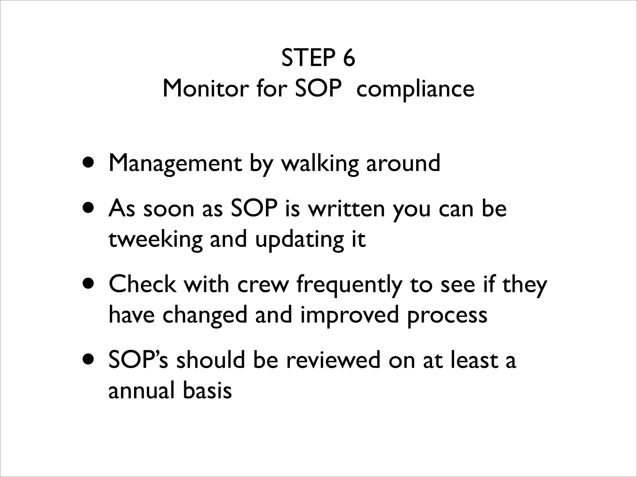 STEP 6	

Monitor for SOP compliance

• Management by walking around	

• As soon as SOP is written you can be
tweeking and updating it	


• Check with crew frequently to see if they
have changed and improved process	


• SOP’s should be reviewed on at least a
annual basis	


 