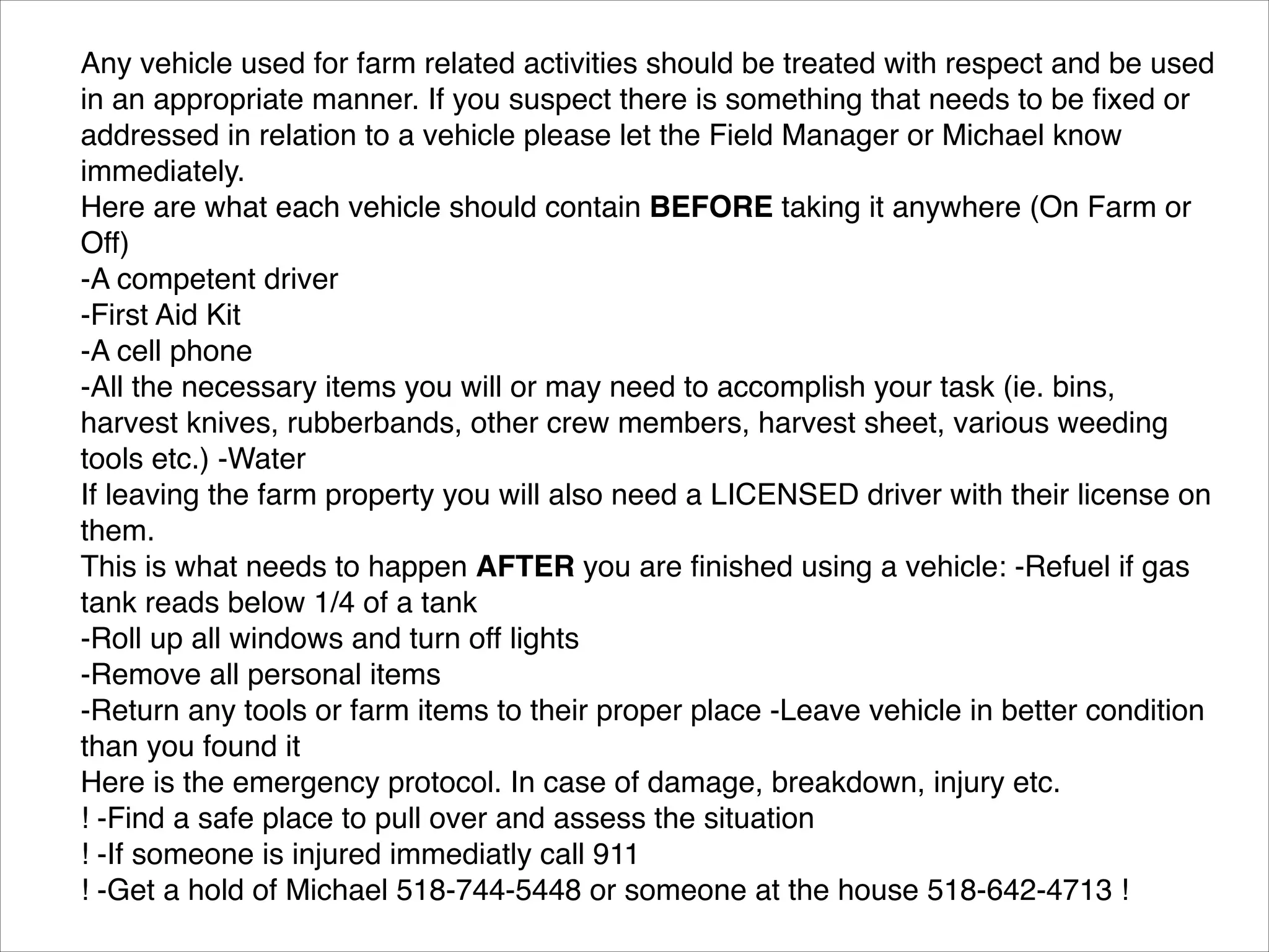 Any vehicle used for farm related activities should be treated with respect and be used
in an appropriate manner. If you suspect there is something that needs to be ﬁxed or
addressed in relation to a vehicle please let the Field Manager or Michael know
immediately.!
Here are what each vehicle should contain BEFORE taking it anywhere (On Farm or
Off)!
-A competent driver!
-First Aid Kit!
-A cell phone!
-All the necessary items you will or may need to accomplish your task (ie. bins,
harvest knives, rubberbands, other crew members, harvest sheet, various weeding
tools etc.) -Water!
If leaving the farm property you will also need a LICENSED driver with their license on
them.!
This is what needs to happen AFTER you are ﬁnished using a vehicle: -Refuel if gas
tank reads below 1/4 of a tank!
-Roll up all windows and turn off lights!
-Remove all personal items!
-Return any tools or farm items to their proper place -Leave vehicle in better condition
than you found it!
Here is the emergency protocol. In case of damage, breakdown, injury etc.!
! -Find a safe place to pull over and assess the situation!
! -If someone is injured immediatly call 911!
! -Get a hold of Michael 518-744-5448 or someone at the house 518-642-4713 !

 