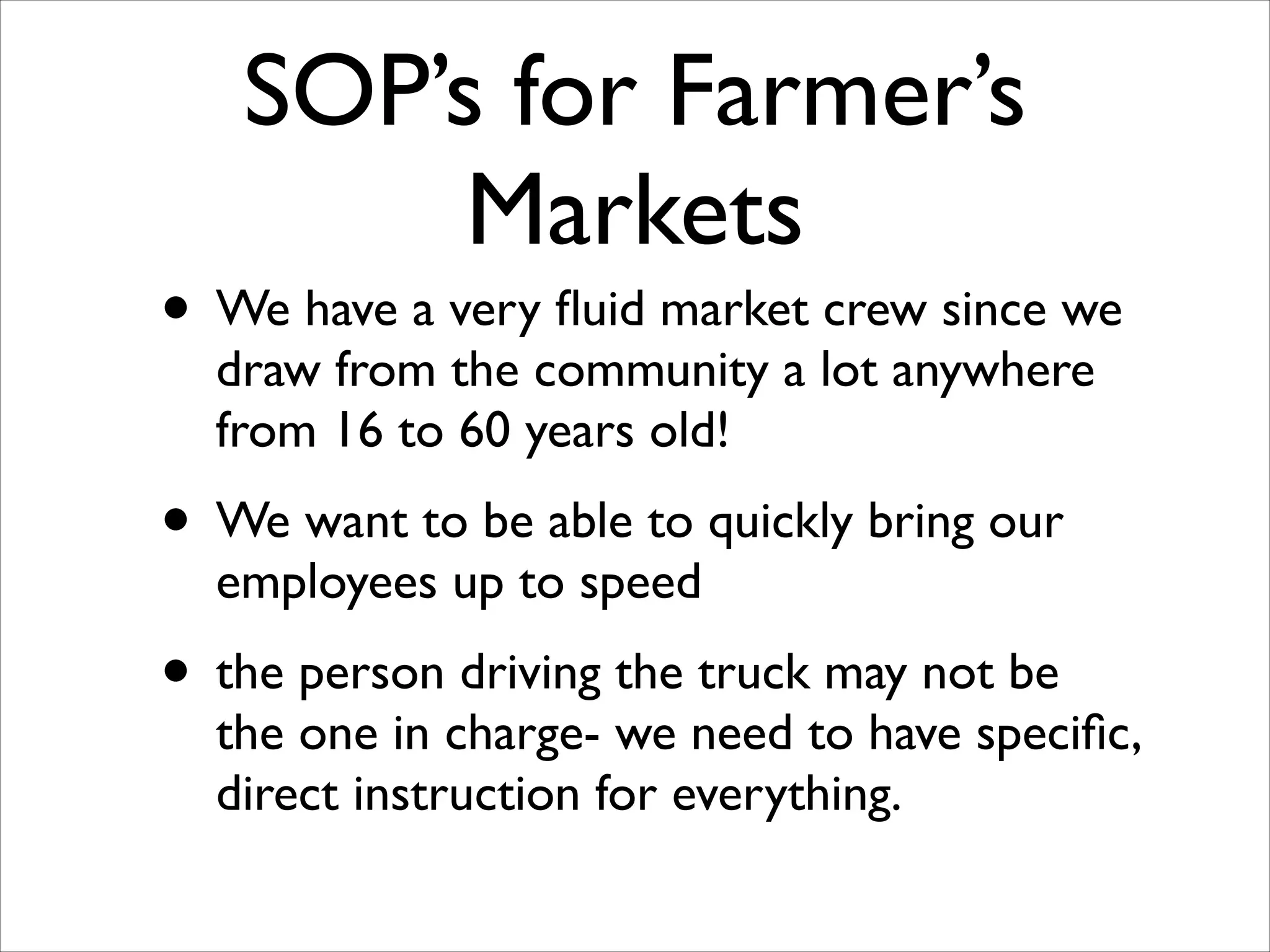 SOP’s for Farmer’s
Markets

• We have a very ﬂuid market crew since we
draw from the community a lot anywhere
from 16 to 60 years old!	


• We want to be able to quickly bring our
employees up to speed	


• the person driving the truck may not be

the one in charge- we need to have speciﬁc,
direct instruction for everything.

 