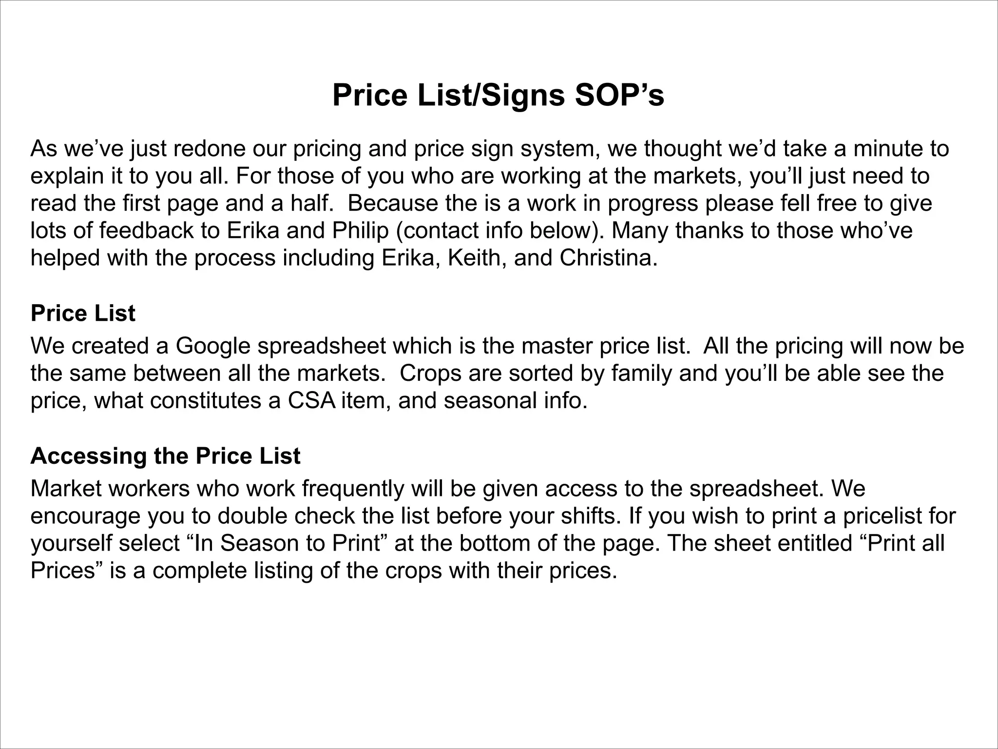 Price List/Signs SOP’s	

!
As we’ve just redone our pricing and price sign system, we thought we’d take a minute to
explain it to you all. For those of you who are working at the markets, you’ll just need to
read the first page and a half. Because the is a work in progress please fell free to give
lots of feedback to Erika and Philip (contact info below). Many thanks to those who’ve
helped with the process including Erika, Keith, and Christina. 	

!
Price List	

We created a Google spreadsheet which is the master price list. All the pricing will now be
the same between all the markets. Crops are sorted by family and you’ll be able see the
price, what constitutes a CSA item, and seasonal info. 	

!
Accessing the Price List	

Market workers who work frequently will be given access to the spreadsheet. We
encourage you to double check the list before your shifts. If you wish to print a pricelist for
yourself select “In Season to Print” at the bottom of the page. The sheet entitled “Print all
Prices” is a complete listing of the crops with their prices. 	

!

 