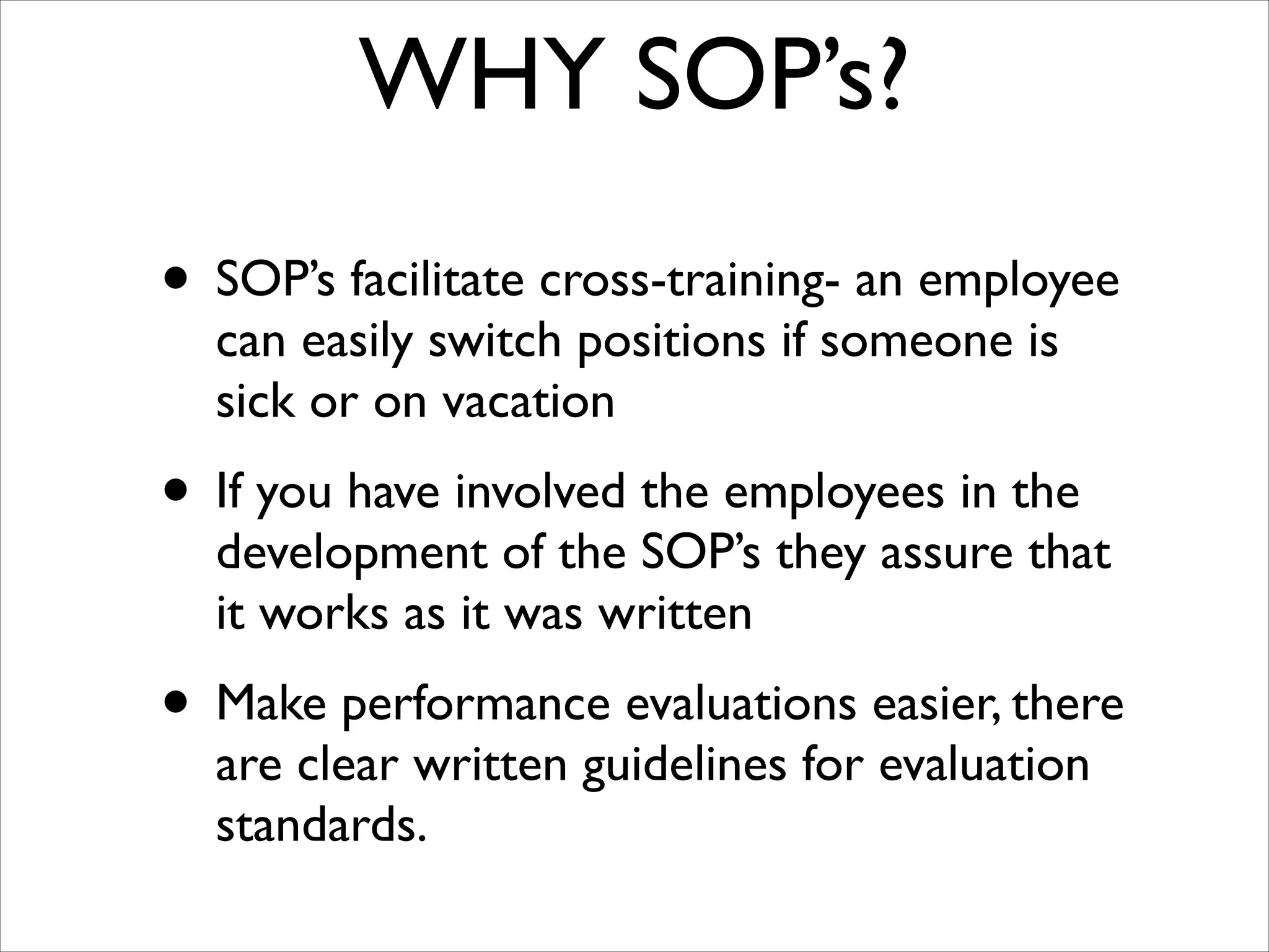 WHY SOP’s?
• SOP’s facilitate cross-training- an employee
can easily switch positions if someone is
sick or on vacation	


• If you have involved the employees in the

development of the SOP’s they assure that
it works as it was written	


• Make performance evaluations easier, there
are clear written guidelines for evaluation
standards.

 