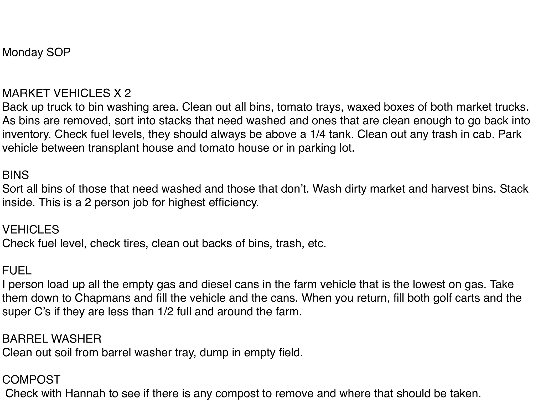 Monday SOP!

!
!
MARKET VEHICLES X 2!
Back up truck to bin washing area. Clean out all bins, tomato trays, waxed boxes of both market trucks.
As bins are removed, sort into stacks that need washed and ones that are clean enough to go back into
inventory. Check fuel levels, they should always be above a 1/4 tank. Clean out any trash in cab. Park
vehicle between transplant house and tomato house or in parking lot.!

!
BINS!
Sort all bins of those that need washed and those that don’t. Wash dirty market and harvest bins. Stack
inside. This is a 2 person job for highest efﬁciency. !

!
VEHICLES!
Check fuel level, check tires, clean out backs of bins, trash, etc. !

!
FUEL!
I person load up all the empty gas and diesel cans in the farm vehicle that is the lowest on gas. Take
them down to Chapmans and ﬁll the vehicle and the cans. When you return, ﬁll both golf carts and the
super C’s if they are less than 1/2 full and around the farm. !

!
BARREL WASHER!
Clean out soil from barrel washer tray, dump in empty ﬁeld.!

!
COMPOST!
Check with Hannah to see if there is any compost to remove and where that should be taken.!

 
