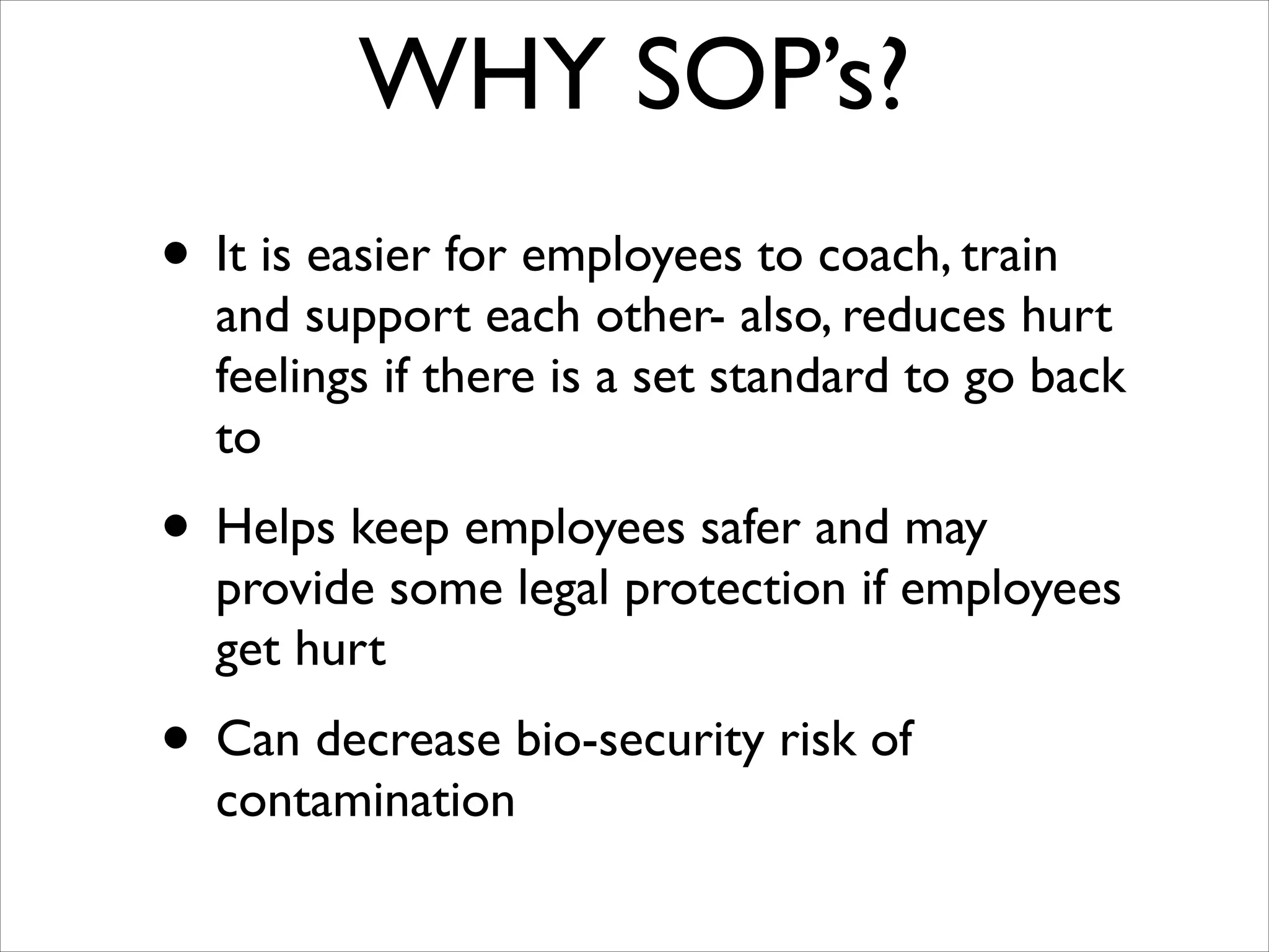 WHY SOP’s?
• It is easier for employees to coach, train

and support each other- also, reduces hurt
feelings if there is a set standard to go back
to	


• Helps keep employees safer and may

provide some legal protection if employees
get hurt	


• Can decrease bio-security risk of
contamination

 