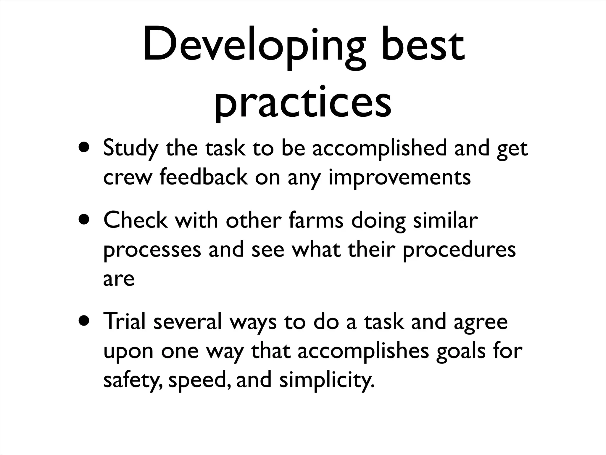 Developing best
practices

• Study the task to be accomplished and get
crew feedback on any improvements	


• Check with other farms doing similar

processes and see what their procedures
are	


• Trial several ways to do a task and agree

upon one way that accomplishes goals for
safety, speed, and simplicity.

 