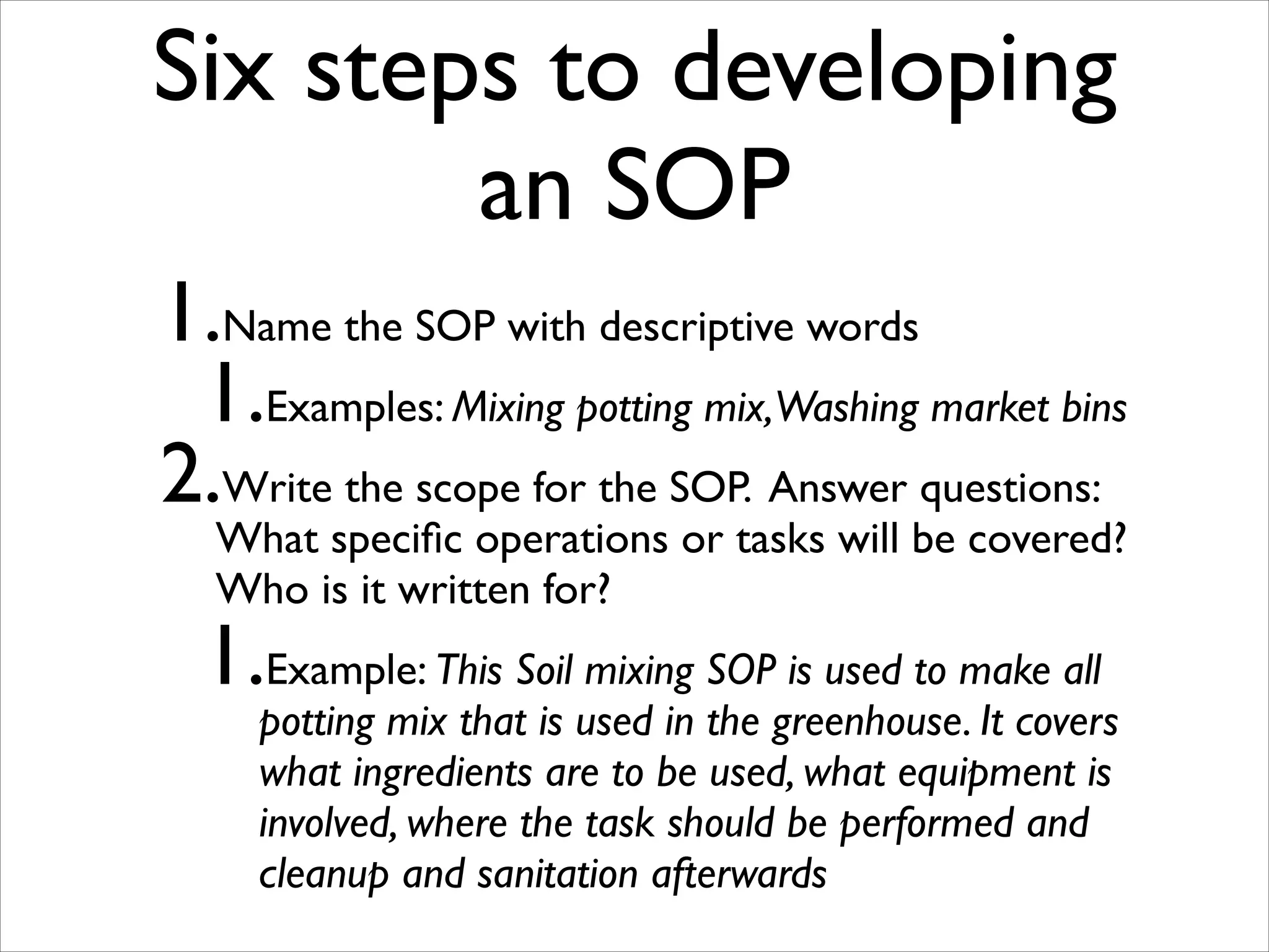 Six steps to developing
an SOP
1.Name the SOP with descriptive words	

1.Examples: Mixing potting mix,Washing market bins	

2.Write the scope for the SOP. Answer questions:
What speciﬁc operations or tasks will be covered?
Who is it written for?	


1.Example: This Soil mixing SOP is used to make all

potting mix that is used in the greenhouse. It covers
what ingredients are to be used, what equipment is
involved, where the task should be performed and
cleanup and sanitation afterwards

 