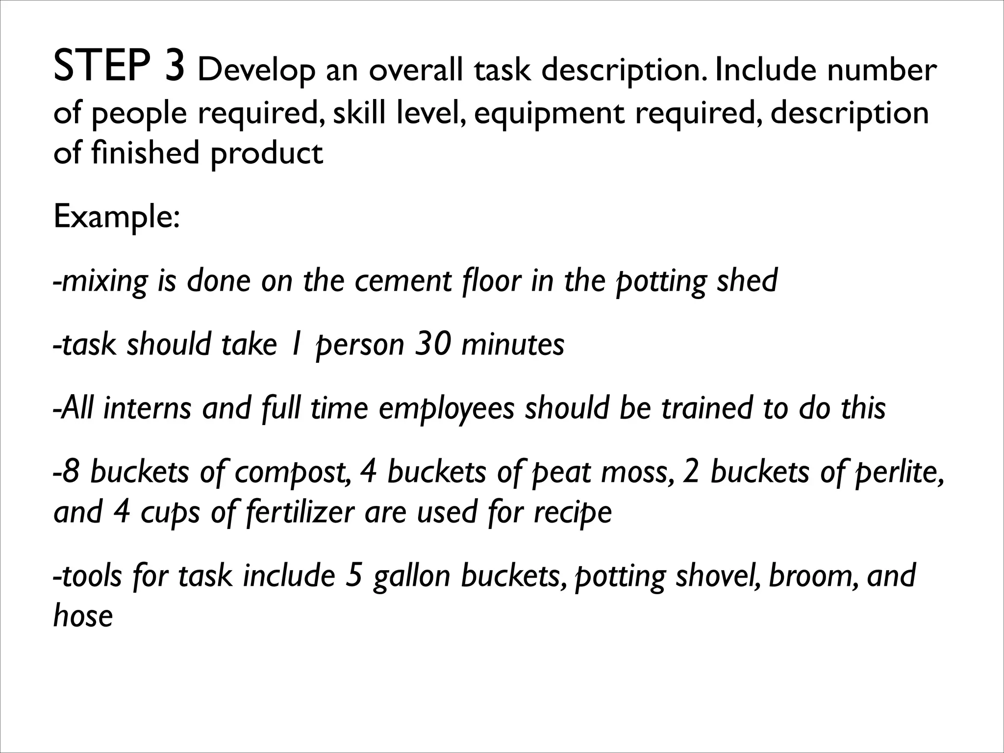 STEP 3 Develop an overall task description. Include number
of people required, skill level, equipment required, description
of ﬁnished product	

Example:	

-mixing is done on the cement ﬂoor in the potting shed	

-task should take 1 person 30 minutes	

-All interns and full time employees should be trained to do this	

-8 buckets of compost, 4 buckets of peat moss, 2 buckets of perlite,
and 4 cups of fertilizer are used for recipe	

-tools for task include 5 gallon buckets, potting shovel, broom, and
hose	

!

 
