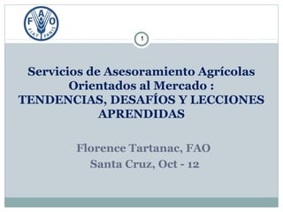1




 Servicios de Asesoramiento Agrícolas
        Orientados al Mercado :
TENDENCIAS, DESAFÍOS Y LECCIONES
             APRENDIDAS

        Florence Tartanac, FAO
          Santa Cruz, Oct - 12
 