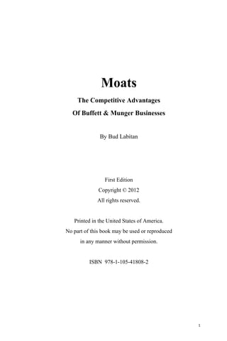 1
Moats
The Competitive Advantages
Of Buffett & Munger Businesses
By Bud Labitan
First Edition
Copyright © 2012
All rights reserved.
Printed in the United States of America.
No part of this book may be used or reproduced
in any manner without permission.
ISBN 978-1-105-41808-2
 