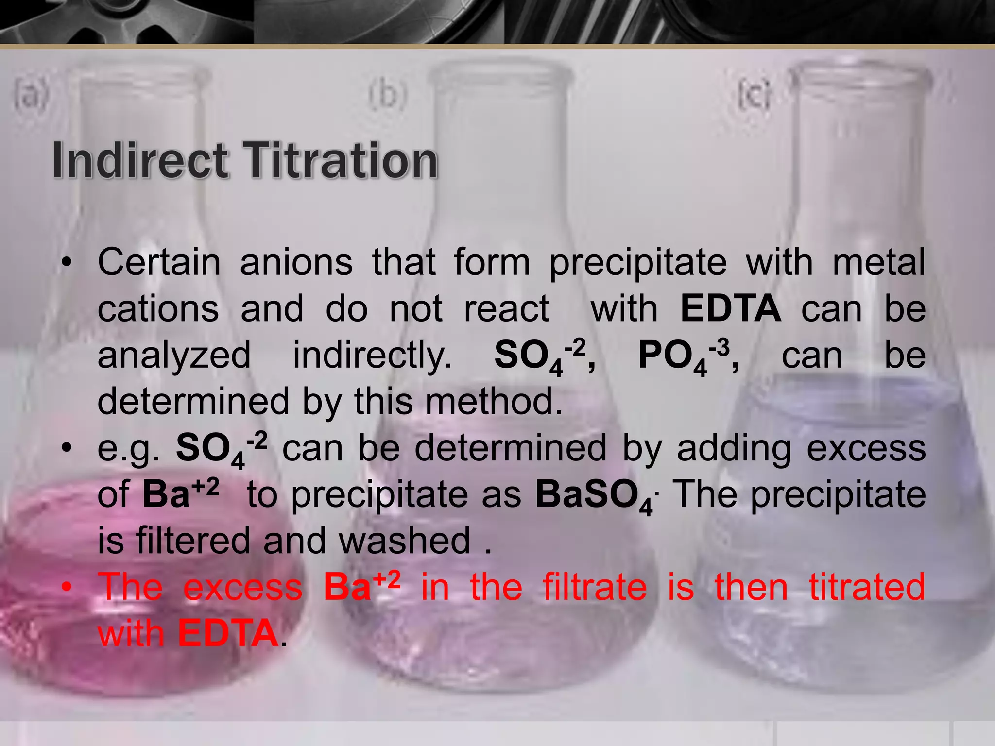 • Certain anions that form precipitate with metal
cations and do not react with EDTA can be
analyzed indirectly. SO4
-2, PO4
-3, can be
determined by this method.
• e.g. SO4
-2 can be determined by adding excess
of Ba+2 to precipitate as BaSO4
. The precipitate
is filtered and washed .
• The excess Ba+2 in the filtrate is then titrated
with EDTA.
 