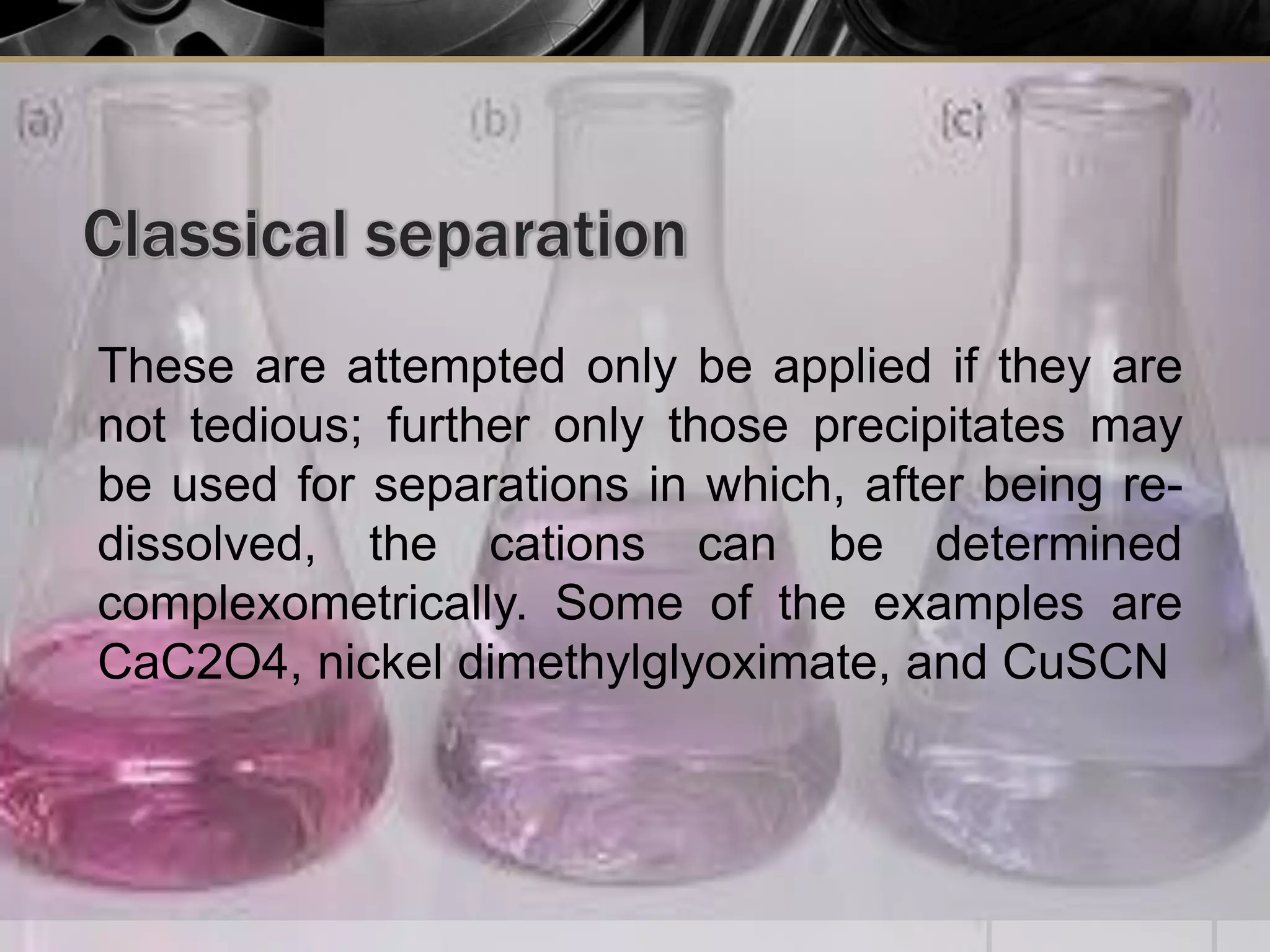 These are attempted only be applied if they are
not tedious; further only those precipitates may
be used for separations in which, after being re-
dissolved, the cations can be determined
complexometrically. Some of the examples are
CaC2O4, nickel dimethylglyoximate, and CuSCN
 