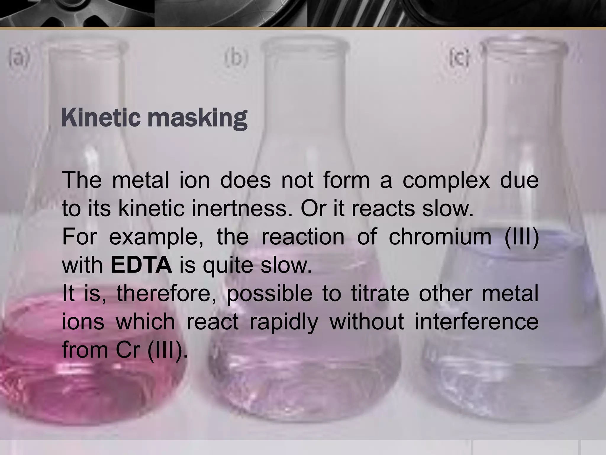 Kinetic masking
The metal ion does not form a complex due
to its kinetic inertness. Or it reacts slow.
For example, the reaction of chromium (III)
with EDTA is quite slow.
It is, therefore, possible to titrate other metal
ions which react rapidly without interference
from Cr (III).
 