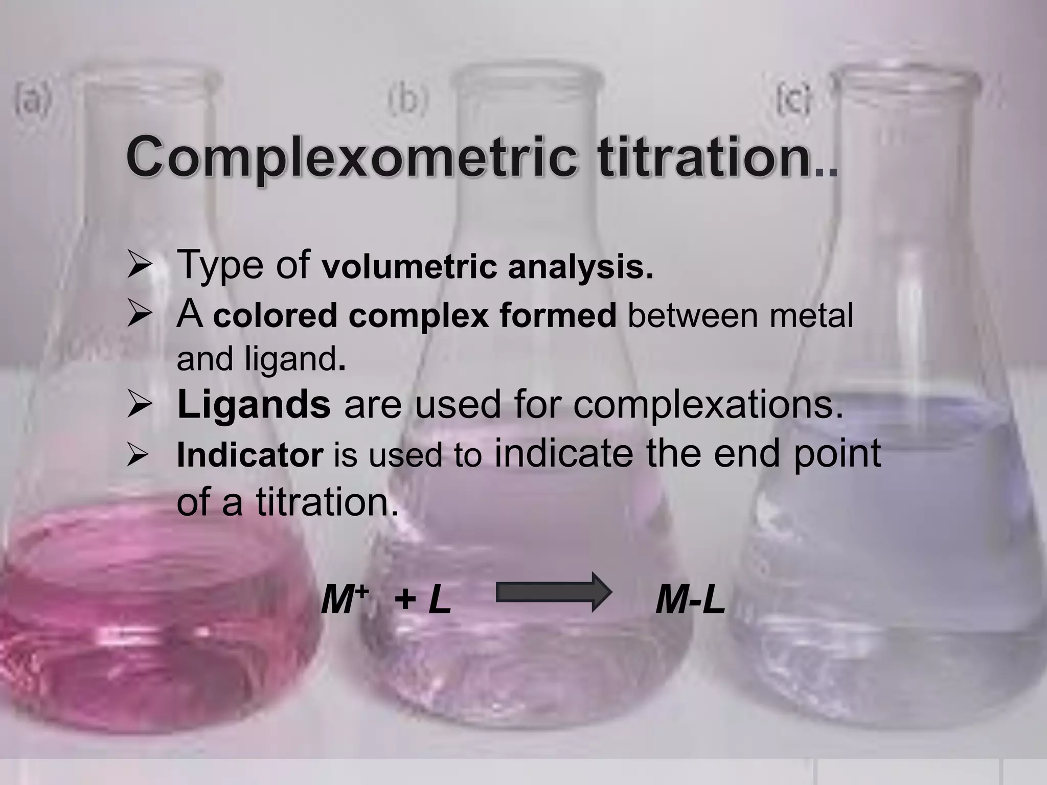 ..
 Type of volumetric analysis.
 A colored complex formed between metal
and ligand.
 Ligands are used for complexations.
 Indicator is used to indicate the end point
of a titration.
M+ + L M-L
 