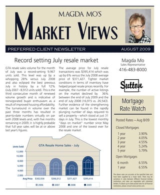 Market Views
                                              Magda Mo’s




 PREFERRED CLIENT NEWSLETTER                                                                         AUGUST 2009


       Record setting July resale market                                                              Magda Mo
                                                                                                    Sales Representative
GTA resale sales volume for the month         The average price for July resale
of July was a record-setting 9,967            transactions was $395,414 which was
                                                                                                  416-483-8000
units sold. This level was up by a            up by 6% versus the July 2008 average
whopping 28% versus July 2008                 price of $371,427. Tighter market
and also eclipsed the best previous           conditions in terms of inventory have
July in history by a full 12%                 helped propel resale prices recently. For
(July 2007 - 8,912 units sold). This is the   example, the number of active listings
third consecutive month of renewed            on the market declined by 36%
volume growth and is indicative of            between the end of July 2009 and the
reinvigorated buyer enthusiasm as a
result of improved housing affordability.
                                              end of July 2008 (16,915 vs. 26,543).
                                              Further evidence of the strengthening
                                                                                                    Mortgage
The turnaround in volume over the
past three months has resulted in
                                              market can be found in the rapidly
                                              plunging number of days required to
                                                                                                   Rate Watch
year-to-date numbers virtually on par         sell a property - which stood at just 31
with 2008 levels and, with five months        days in July. This is the lowest monthly       Posted Rates – Aug 8/09
remaining in 2009, it is highly probable      “days on market” number since May
that full year sales will be at or above      2008 and one of the lowest ever for            Closed Mortgages
last year’s figures.                          the resale market.
                                                                                                1 year                          3.90%
                                                                                                2 year                          4.05%
                                                                                                3 year                          4.55%
      Units Sold              GTA Resale Home Sales - July                                      4 year                          5.24%
         12,000                                                                                 5 year                          5.79%
         10,000                                                                              Open Mortgages
          8,000
                                                                                                6 month                         6.55%
          6,000
                                                                                                1 year                          6.55%
          4,000
                                                                                          The above rates are accurate at the specified date and
          2,000
                                                                                          have been supplied by a major bank. There may be
               Avg Price   $342,034    $366,012      $371,427     $395,414                variations in rates between different financial lending
                                                                                          institutions, and rates are negotiable with individual
                                                                                          lenders. To obtain up-to-date posted rates for all financial
                             2006         2007         2008         2009                  institutions, please consult www.cannex.com.
 