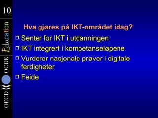 10
10
         Hva gjøres på IKT-området idag?
     Ì Senter for IKT i utdanningen
     Ì IKT integrert i kompetanseløpene
     Ì Vurderer nasjonale prøver i digitale
       ferdigheter
     Ì Feide
 