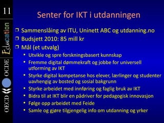 11
11              Senter for IKT i utdanningen
     Ì   Sammenslåing av ITU, Uninett ABC og utdanning.no
     Ì   Budsjett 2010: 85 mill kr
     Ì   Mål (et utvalg)
            Utvikle og spre forskningsbasert kunnskap
            Fremme digital dømmekraft og jobbe for universell
             utforming av IKT
            Styrke digital kompetanse hos elever, lærlinger og studenter
             uavhengig av bosted og sosial bakgrunn
            Styrke arbeidet med innføring og faglig bruk av IKT
            Bidra til at IKT blir en pådriver for pedagogisk innovasjon
            Følge opp arbeidet med Feide
            Samle og gjøre tilgjengelig info om utdanning og yrker
 