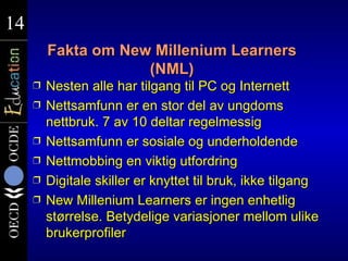 14
14
         Fakta om New Millenium Learners
                     (NML)
     Ì   Nesten alle har tilgang til PC og Internett
     Ì   Nettsamfunn er en stor del av ungdoms
         nettbruk. 7 av 10 deltar regelmessig
     Ì   Nettsamfunn er sosiale og underholdende
     Ì   Nettmobbing en viktig utfordring
     Ì   Digitale skiller er knyttet til bruk, ikke tilgang
     Ì   New Millenium Learners er ingen enhetlig
         størrelse. Betydelige variasjoner mellom ulike
         brukerprofiler
 