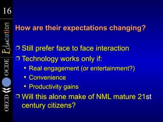 16
16
     How are their expectations changing?

     Ì Still prefer face to face interaction
     Ì Technology works only if:
            Real engagement (or entertainment?)
            Convenience
            Productivity gains
     Ì   Will this alone make of NML mature 21st
         century citizens?
 