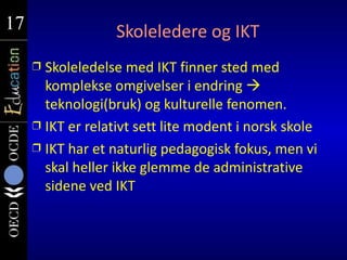 17
17                 Skoleledere og IKT
     Ì Skoleledelse med IKT finner sted med
       komplekse omgivelser i endring 
       teknologi(bruk) og kulturelle fenomen.
     Ì IKT er relativt sett lite modent i norsk skole
     Ì IKT har et naturlig pedagogisk fokus, men vi
       skal heller ikke glemme de administrative
       sidene ved IKT
 