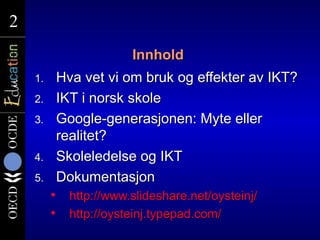 2
2
                          Innhold
    1.       Hva vet vi om bruk og effekter av IKT?
    2.       IKT i norsk skole
    3.       Google-generasjonen: Myte eller
             realitet?
    4.       Skoleledelse og IKT
    5.       Dokumentasjon
              http://www.slideshare.net/oysteinj/
              http://oysteinj.typepad.com/
 