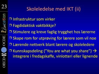 23
23             Skoleledelse med IKT (ii)
     Ì Infrastruktur som virker
     Ì Fagdidaktisk vaktbikkje?
     Ì Stimulere og kreve faglig trygghet hos lærerne
     Ì Skape rom for utprøving for lærere som vil noe
     Ì Lærende nettverk blant lærere og skoleledere
     Ì Kunnskapsdeling (”You are what you share”) 
       integrere i fredagskaffe, vinlotteri eller lignende
 