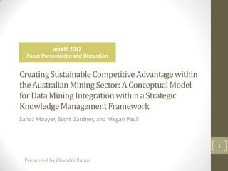 actKM 2012
  Paper Presentation and Discussion


Creating Sustainable Competitive Advantage within
the Australian Mining Sector: A Conceptual Model
for Data Mining Integration within a Strategic
Knowledge Management Framework
Sanaz Moayer, Scott Gardner, and Megan Paull



                                                    1

 Presented by Chandni Kapur
 