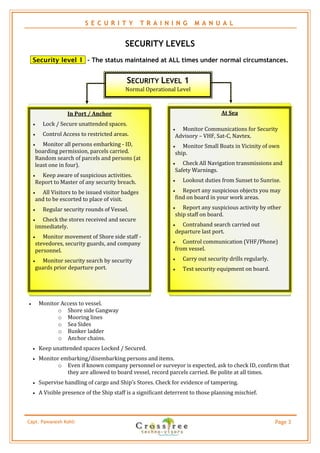 S E C U R I T Y          T R A I N I N G     M A N U A L


                                             SECURITY LEVELS
    Security level 1 - The status maintained at ALL times under normal circumstances.


                                             SECURITY LEVEL 1
                                             Normal Operational Level



                     In Port / Anchor                                                At Sea
          Lock / Secure unattended spaces.
                                                                  Monitor Communications for Security
          Control Access to restricted areas.                   Advisory – VHF, Sat-C, Navtex.
          Monitor all persons embarking - ID,                     Monitor Small Boats in Vicinity of own
        boarding permission, parcels carried.                    ship.
        Random search of parcels and persons (at
        least one in four).                                        Check All Navigation transmissions and
                                                                 Safety Warnings.
         Keep aware of suspicious activities.
        Report to Master of any security breach.                    Lookout duties from Sunset to Sunrise.

         All Visitors to be issued visitor badges                 Report any suspicious objects you may
        and to be escorted to place of visit.                    find on board in your work areas.

          Regular security rounds of Vessel.                      Report any suspicious activity by other
                                                                 ship staff on board.
         Check the stores received and secure
        immediately.                                              Contraband search carried out
                                                                 departure last port.
          Monitor movement of Shore side staff -
        stevedores, security guards, and company                   Control communication (VHF/Phone)
        personnel.                                               from vessel.

          Monitor security search by security                      Carry out security drills regularly.
        guards prior departure port.                                Test security equipment on board.




        Monitor Access to vessel.
                o Shore side Gangway
                o Mooring lines
                o Sea Sides
                o Bunker ladder
                o Anchor chains.
        Keep unattended spaces Locked / Secured.
        Monitor embarking/disembarking persons and items.
                o Even if known company personnel or surveyor is expected, ask to check ID, confirm that
                   they are allowed to board vessel, record parcels carried. Be polite at all times.
        Supervise handling of cargo and Ship’s Stores. Check for evidence of tampering.
        A Visible presence of the Ship staff is a significant deterrent to those planning mischief.



Capt. Pawanexh Kohli                                                                                        Page 3
 