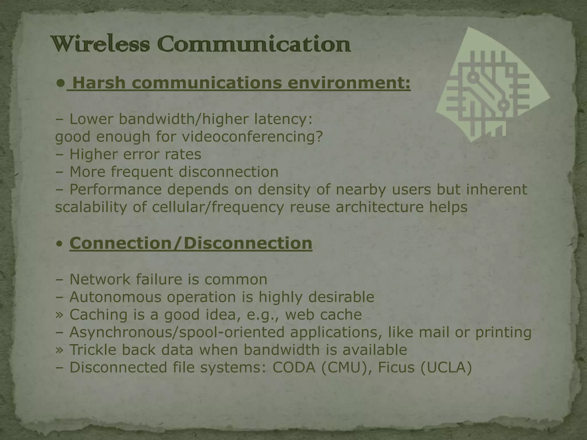 Wireless C0mmunication
• Harsh communications environment:

– Lower bandwidth/higher latency:
good enough for videoconferencing?
– Higher error rates
– More frequent disconnection
– Performance depends on density of nearby users but inherent
scalability of cellular/frequency reuse architecture helps

• Connection/Disconnection

–   Network failure is common
–   Autonomous operation is highly desirable
»   Caching is a good idea, e.g., web cache
–   Asynchronous/spool-oriented applications, like mail or printing
»   Trickle back data when bandwidth is available
–   Disconnected file systems: CODA (CMU), Ficus (UCLA)
 