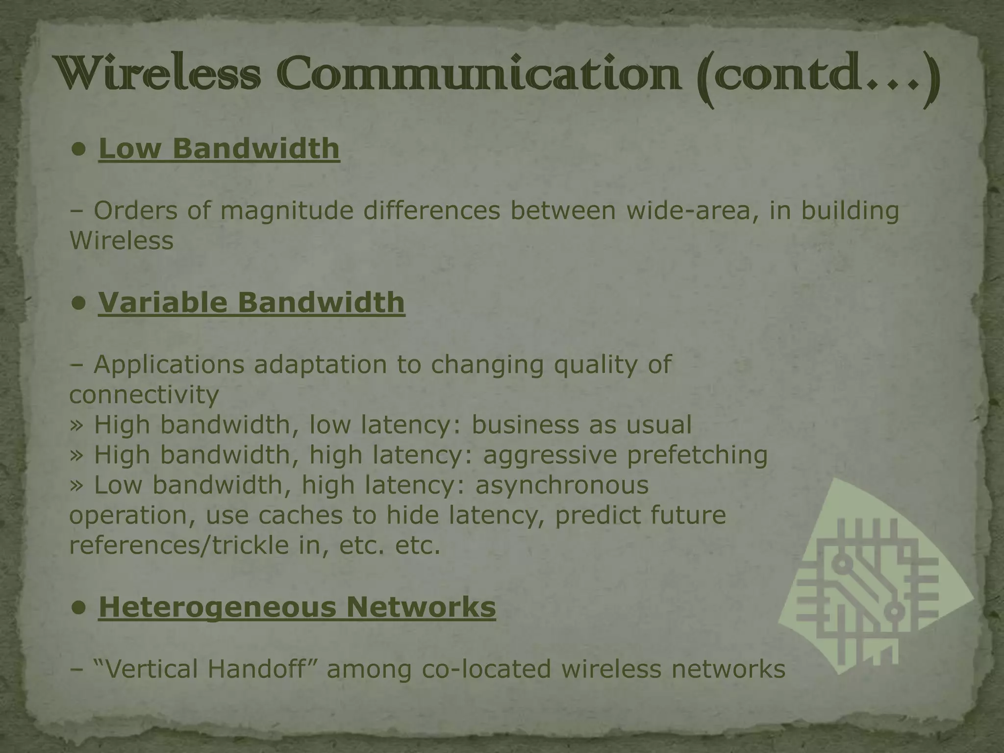 Wireless C0mmunication (contd…)
• Low Bandwidth

– Orders of magnitude differences between wide-area, in building
Wireless

• Variable Bandwidth

– Applications adaptation to changing quality of
connectivity
» High bandwidth, low latency: business as usual
» High bandwidth, high latency: aggressive prefetching
» Low bandwidth, high latency: asynchronous
operation, use caches to hide latency, predict future
references/trickle in, etc. etc.

• Heterogeneous Networks

– “Vertical Handoff” among co-located wireless networks
 