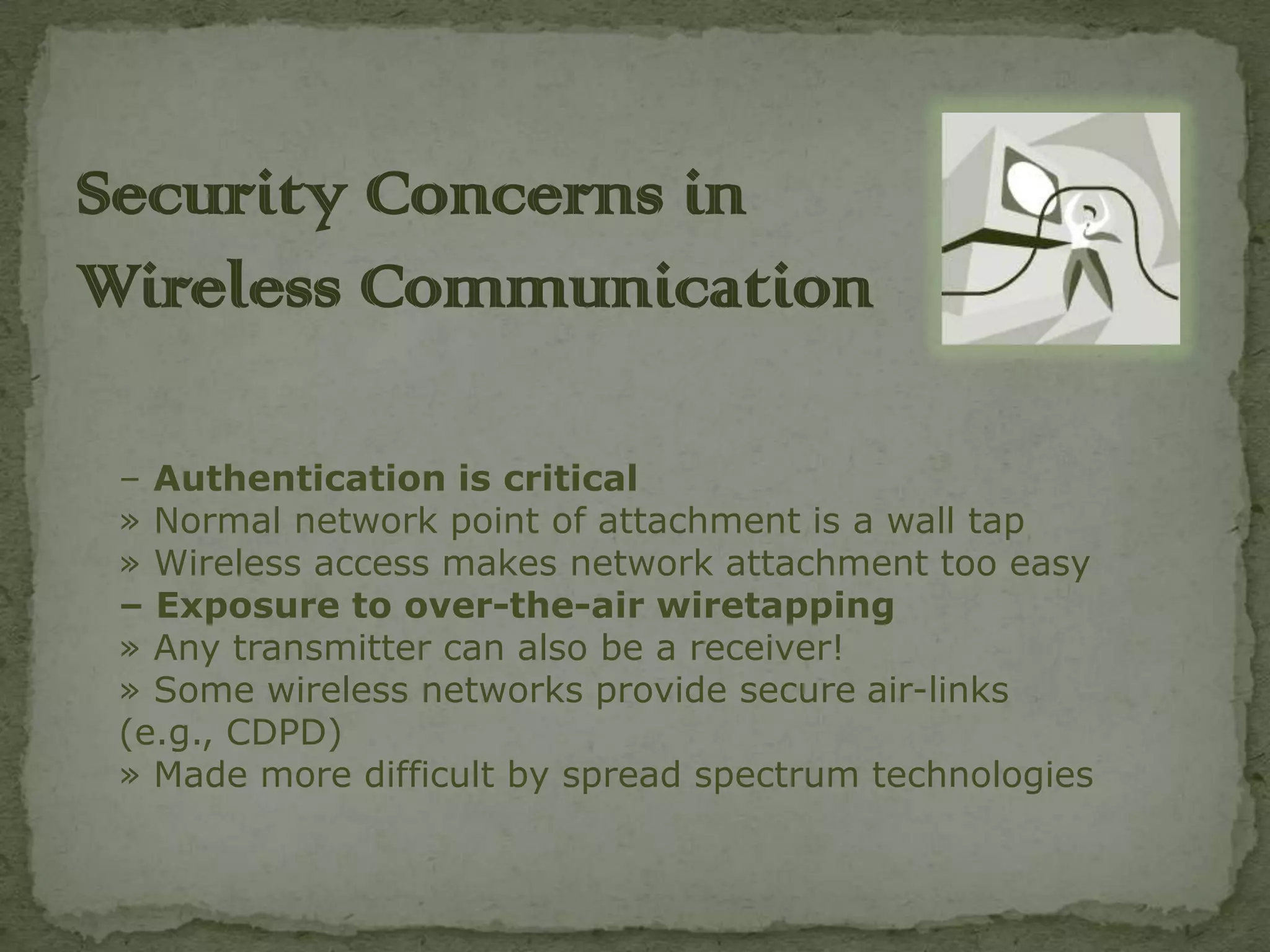 Security Concerns in
Wireless C0mmunication

 – Authentication is critical
 » Normal network point of attachment is a wall tap
 » Wireless access makes network attachment too easy
 – Exposure to over-the-air wiretapping
 » Any transmitter can also be a receiver!
 » Some wireless networks provide secure air-links
 (e.g., CDPD)
 » Made more difficult by spread spectrum technologies
 
