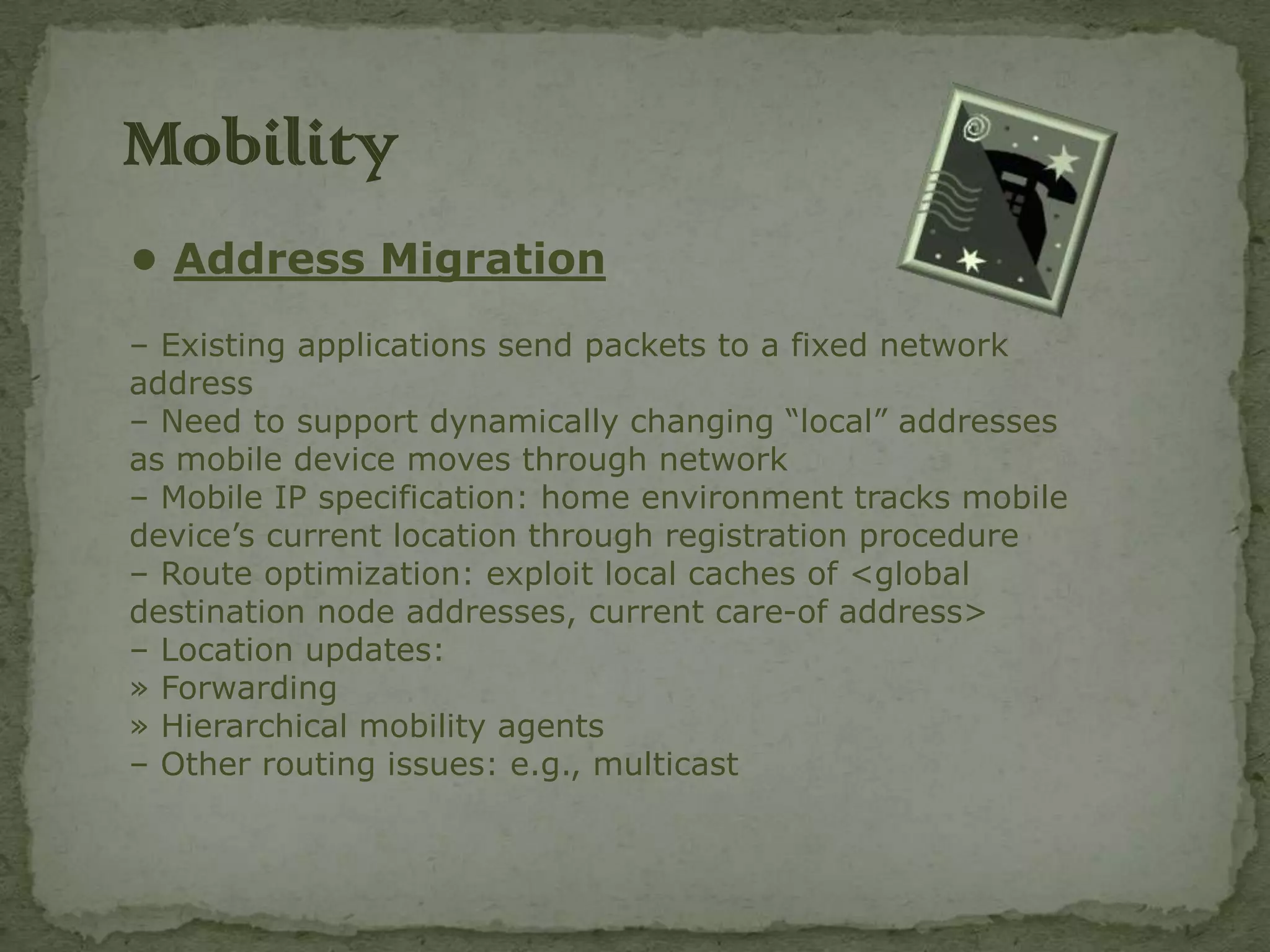 Mobility
• Address Migration
– Existing applications send packets to a fixed network
address
– Need to support dynamically changing “local” addresses
as mobile device moves through network
– Mobile IP specification: home environment tracks mobile
device’s current location through registration procedure
– Route optimization: exploit local caches of <global
destination node addresses, current care-of address>
– Location updates:
» Forwarding
» Hierarchical mobility agents
– Other routing issues: e.g., multicast
 