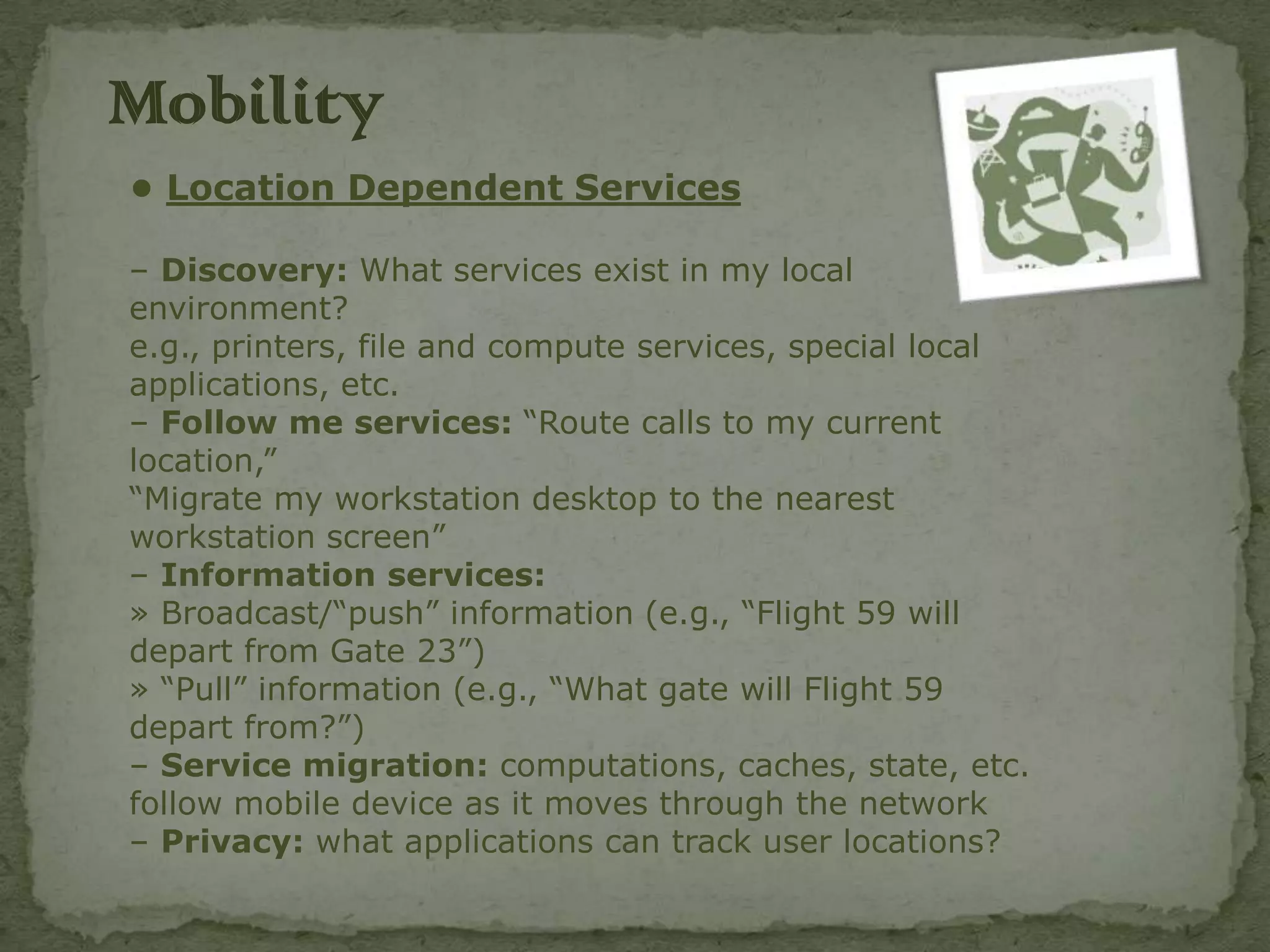 Mobility
• Location Dependent Services

– Discovery: What services exist in my local
environment?
e.g., printers, file and compute services, special local
applications, etc.
– Follow me services: “Route calls to my current
location,”
“Migrate my workstation desktop to the nearest
workstation screen”
– Information services:
» Broadcast/“push” information (e.g., “Flight 59 will
depart from Gate 23”)
» “Pull” information (e.g., “What gate will Flight 59
depart from?”)
– Service migration: computations, caches, state, etc.
follow mobile device as it moves through the network
– Privacy: what applications can track user locations?
 
