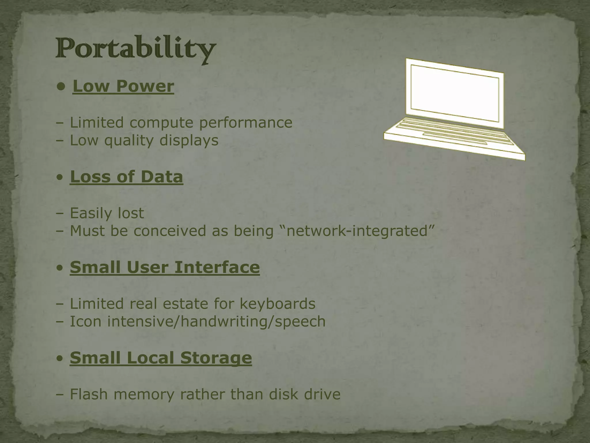 Portability
• Low Power

– Limited compute performance
– Low quality displays

• Loss of Data

– Easily lost
– Must be conceived as being “network-integrated”

• Small User Interface

– Limited real estate for keyboards
– Icon intensive/handwriting/speech

• Small Local Storage

– Flash memory rather than disk drive
 