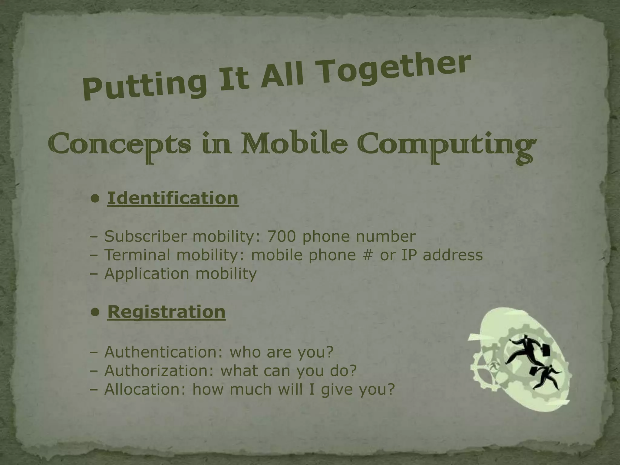 Concepts in Mobile Computing
  • Identification

  – Subscriber mobility: 700 phone number
  – Terminal mobility: mobile phone # or IP address
  – Application mobility

  • Registration

  – Authentication: who are you?
  – Authorization: what can you do?
  – Allocation: how much will I give you?
 
