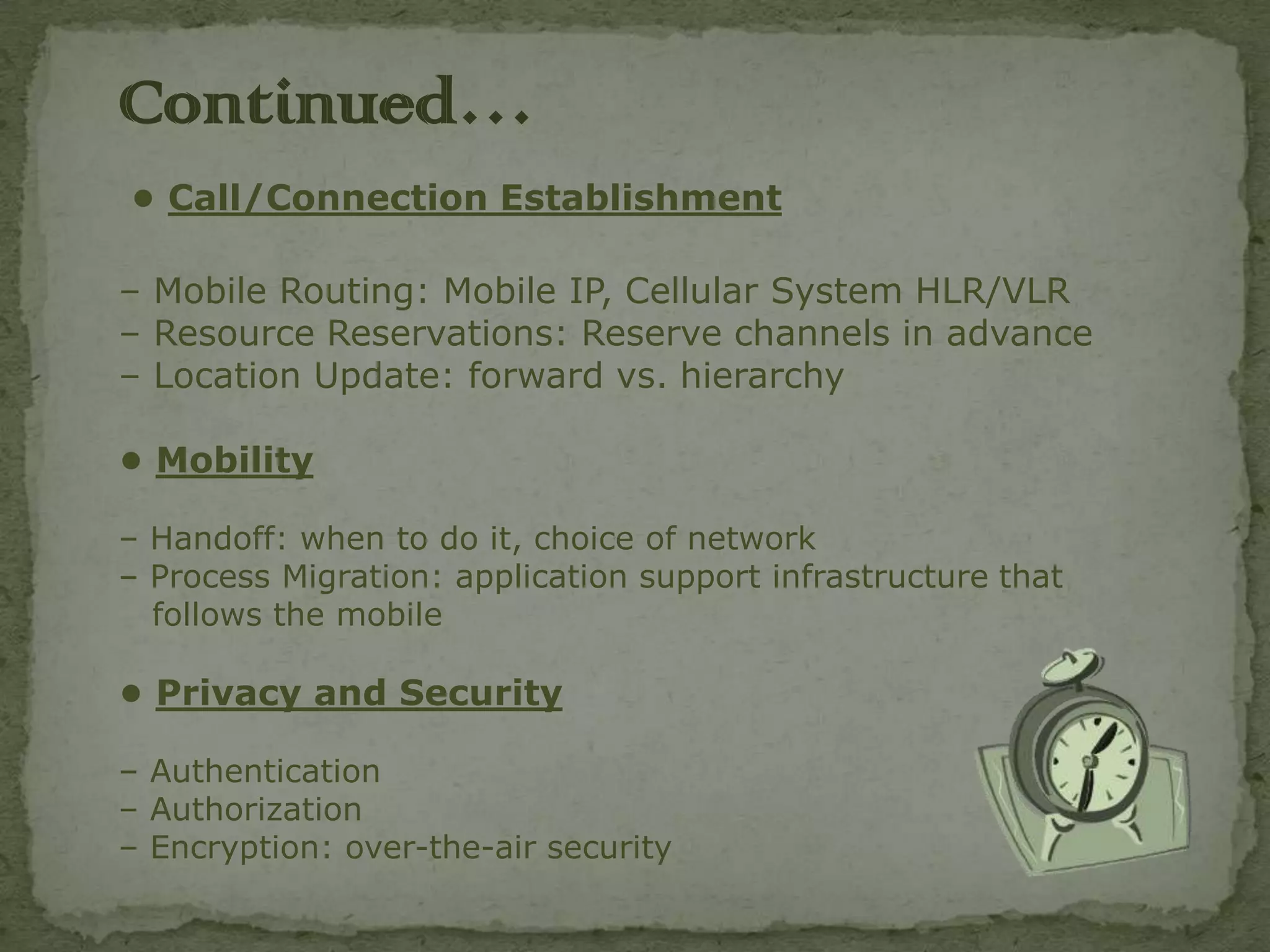 Continued…
• Call/Connection Establishment

– Mobile Routing: Mobile IP, Cellular System HLR/VLR
– Resource Reservations: Reserve channels in advance
– Location Update: forward vs. hierarchy

• Mobility

– Handoff: when to do it, choice of network
– Process Migration: application support infrastructure that
  follows the mobile

• Privacy and Security

– Authentication
– Authorization
– Encryption: over-the-air security
 