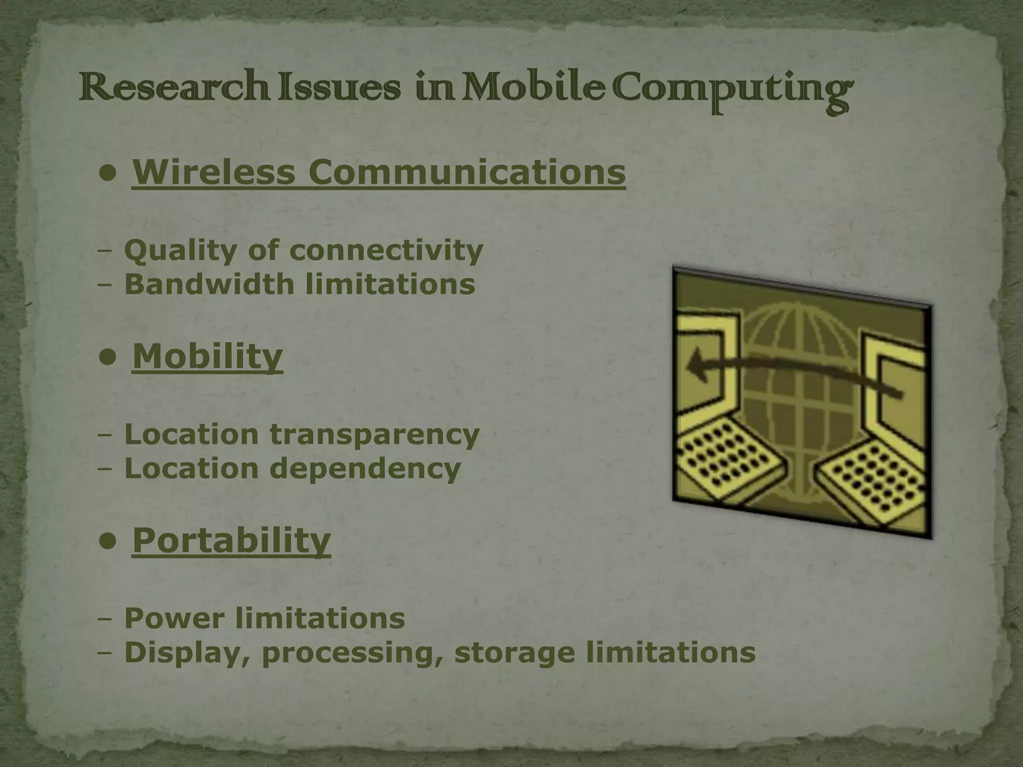 Research Issues in Mobile Computing
• Wireless Communications

– Quality of connectivity
– Bandwidth limitations

• Mobility

– Location transparency
– Location dependency

• Portability

– Power limitations
– Display, processing, storage limitations
 