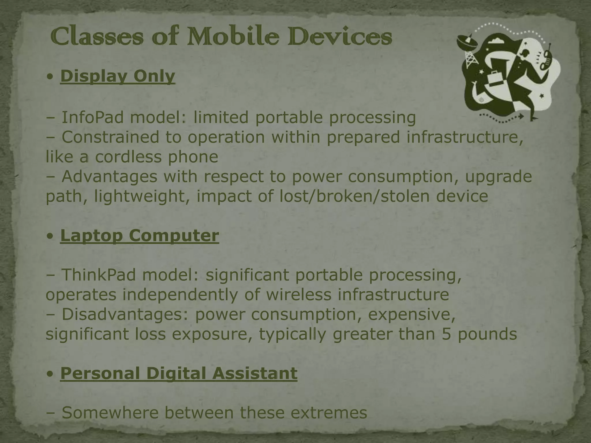 Classes of Mobile Devices
• Display Only

– InfoPad model: limited portable processing
– Constrained to operation within prepared infrastructure,
like a cordless phone
– Advantages with respect to power consumption, upgrade
path, lightweight, impact of lost/broken/stolen device

• Laptop Computer

– ThinkPad model: significant portable processing,
operates independently of wireless infrastructure
– Disadvantages: power consumption, expensive,
significant loss exposure, typically greater than 5 pounds

• Personal Digital Assistant

– Somewhere between these extremes
 