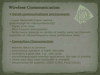 Wireless C0mmunication
• Harsh communications environment:

– Lower bandwidth/higher latency:
good enough for videoconferencing?
– Higher error rates
– More frequent disconnection
– Performance depends on density of nearby users but inherent
scalability of cellular/frequency reuse architecture helps

• Connection/Disconnection

–   Network failure is common
–   Autonomous operation is highly desirable
»   Caching is a good idea, e.g., web cache
–   Asynchronous/spool-oriented applications, like mail or printing
»   Trickle back data when bandwidth is available
–   Disconnected file systems: CODA (CMU), Ficus (UCLA)
 