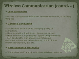 Wireless C0mmunication (contd…)
• Low Bandwidth

– Orders of magnitude differences between wide-area, in building
Wireless

• Variable Bandwidth

– Applications adaptation to changing quality of
connectivity
» High bandwidth, low latency: business as usual
» High bandwidth, high latency: aggressive prefetching
» Low bandwidth, high latency: asynchronous
operation, use caches to hide latency, predict future
references/trickle in, etc. etc.

• Heterogeneous Networks

– “Vertical Handoff” among co-located wireless networks
 