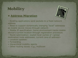 Mobility
• Address Migration
– Existing applications send packets to a fixed network
address
– Need to support dynamically changing “local” addresses
as mobile device moves through network
– Mobile IP specification: home environment tracks mobile
device’s current location through registration procedure
– Route optimization: exploit local caches of <global
destination node addresses, current care-of address>
– Location updates:
» Forwarding
» Hierarchical mobility agents
– Other routing issues: e.g., multicast
 